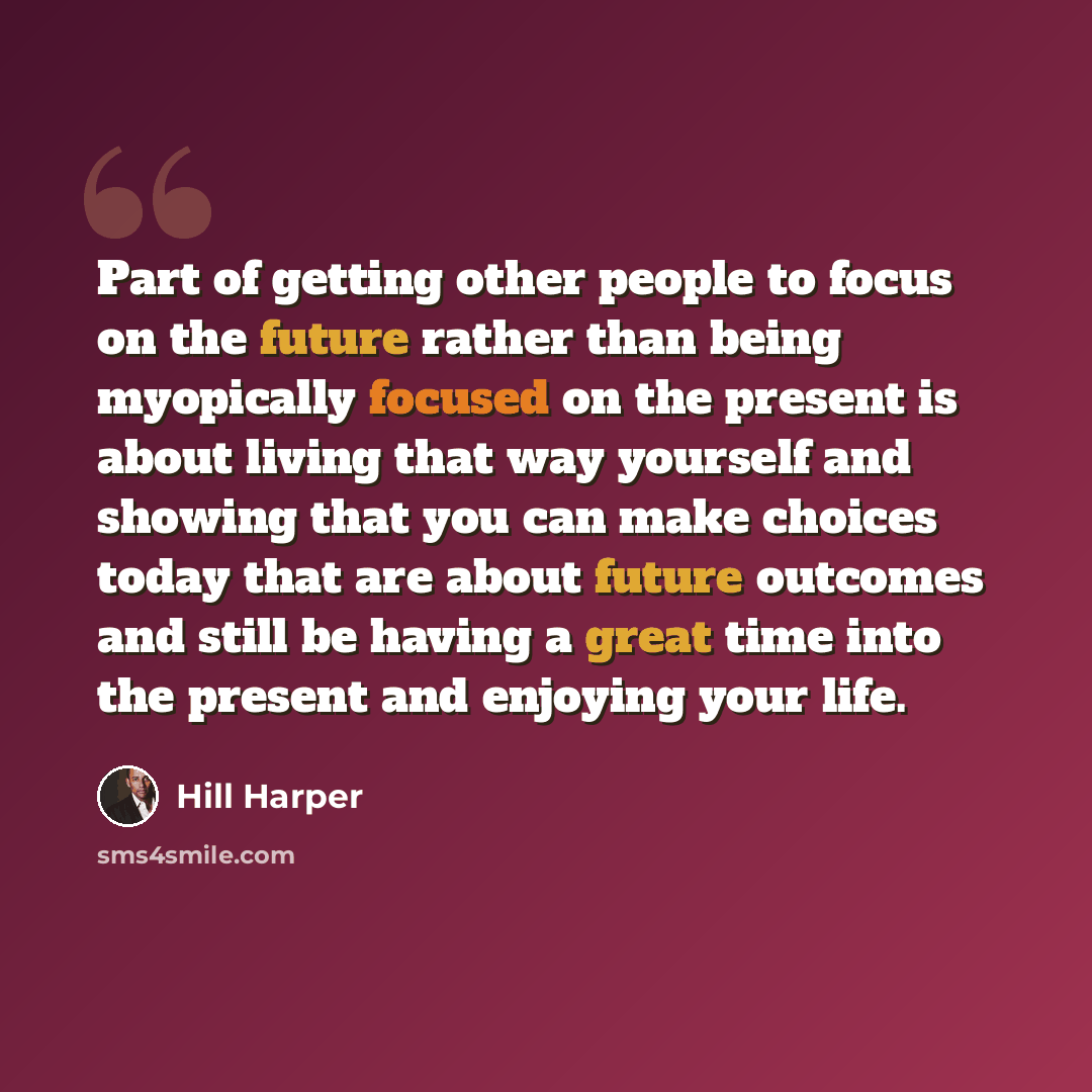 “Part of getting other people to focus on the future rather than being myopically focused on the present is about living that way yourself and showing that you can make choices today that are about future outcomes and still be having a great time into the present and enjoying your life.” quote by Hill Harper