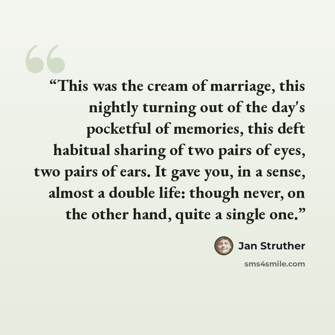 “This was the cream of marriage, this nightly turning out of the day's pocketful of memories, this deft habitual sharing of two pairs of eyes, two pairs of ears. It gave you, in a sense, almost a double life: though never, on the other hand, quite a single one.” quote by Jan Struther