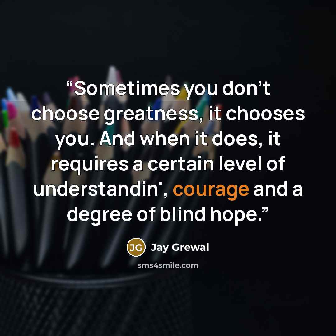“Sometimes you don’t choose greatness, it chooses you. And when it does, it requires a certain level of understandin', courage and a degree of blind hope.” quote by Jay Grewal