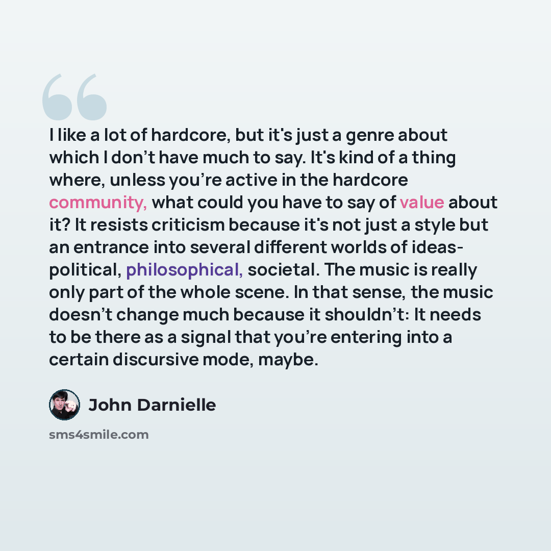 “I like a lot of hardcore, but it's just a genre about which I don't have much to say. It's kind of a thing where, unless you're active in the hardcore community, what could you have to say of value about it? It resists criticism because it's not just a style but an entrance into several different…” quote by John Darnielle