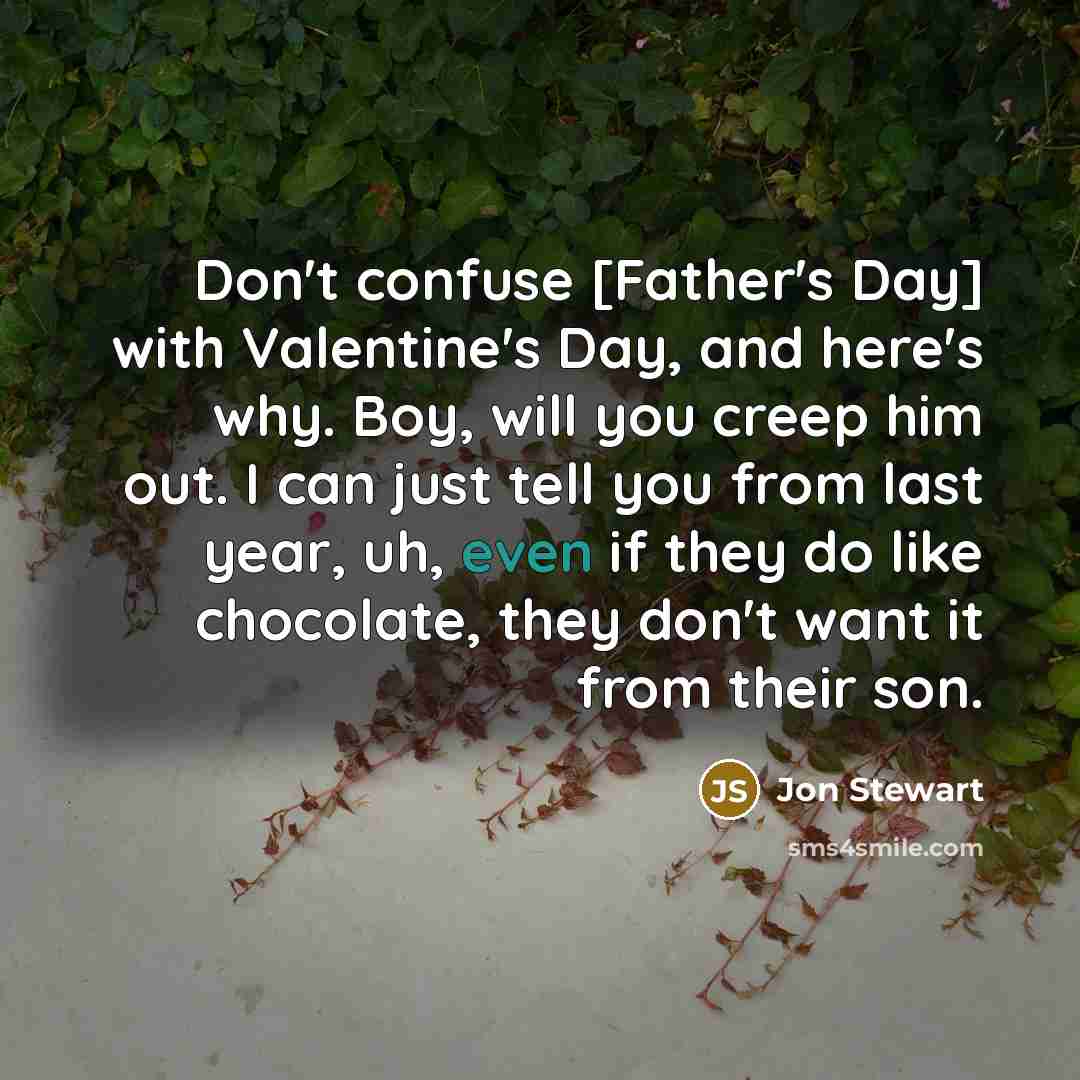 “Don't confuse [Father's Day] with Valentine's Day, and here's why. Boy, will you creep him out. I can just tell you from last year, uh, even if they do like chocolate, they don't want it from their son.” quote by Jon Stewart
