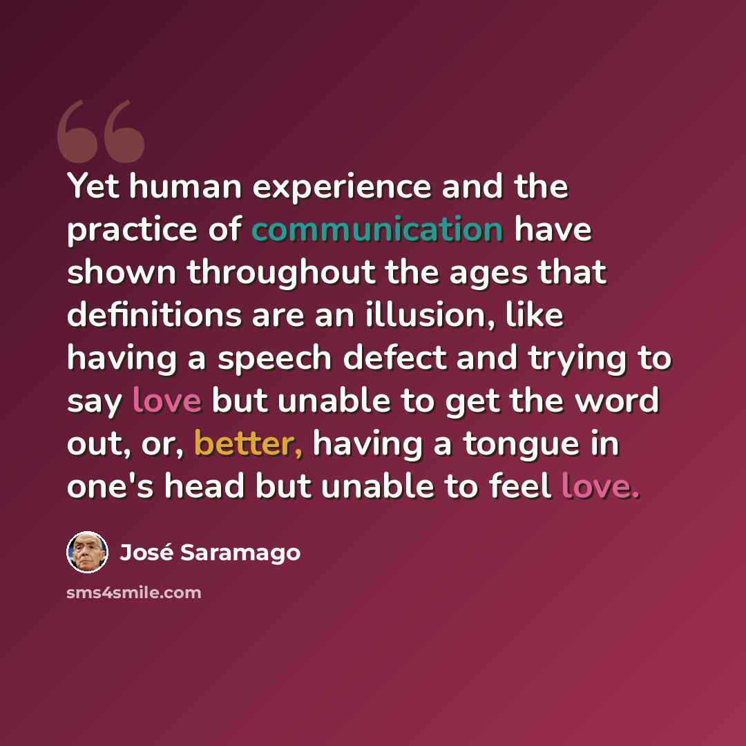 “Yet human experience and the practice of communication have shown throughout the ages that definitions are an illusion, like having a speech defect and trying to say love but unable to get the word out, or, better, having a tongue in one's head but unable to feel love.” quote by Jose Saramago