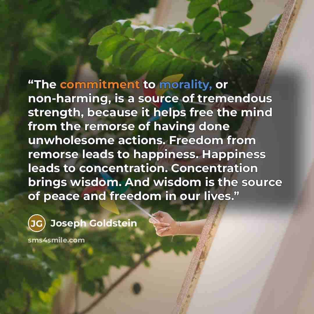 “The commitment to morality, or non-harming, is a source of tremendous strength, because it helps free the mind from the remorse of having done unwholesome actions. Freedom from remorse leads to happiness. Happiness leads to concentration. Concentration brings wisdom. And wisdom is the source of…” quote by Joseph Goldstein