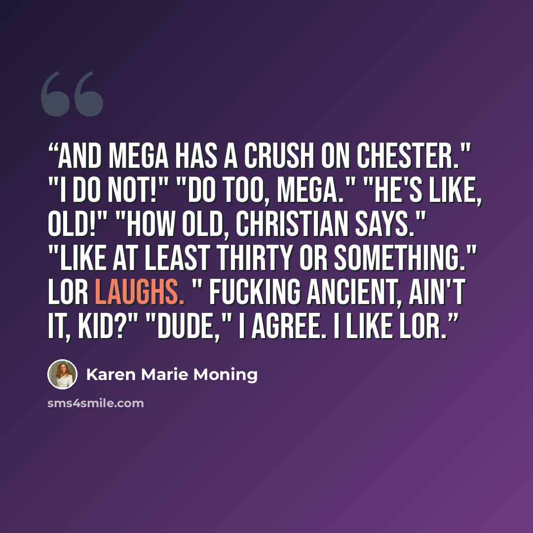 “And Mega has a crush on Chester." "I do not!" "Do too, Mega." "He's like, old!" "How old, Christian says." "Like at least thirty or something." Lor laughs. " Fucking ancient, ain't it, kid?" "Dude," I agree. I like Lor.” quote by Karen Marie Moning