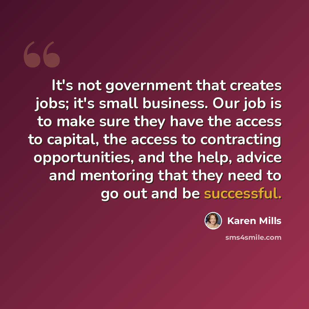 “It's not government that creates jobs; it's small business. Our job is to make sure they have the access to capital, the access to contracting opportunities, and the help, advice and mentoring that they need to go out and be successful.” quote by Karen Mills