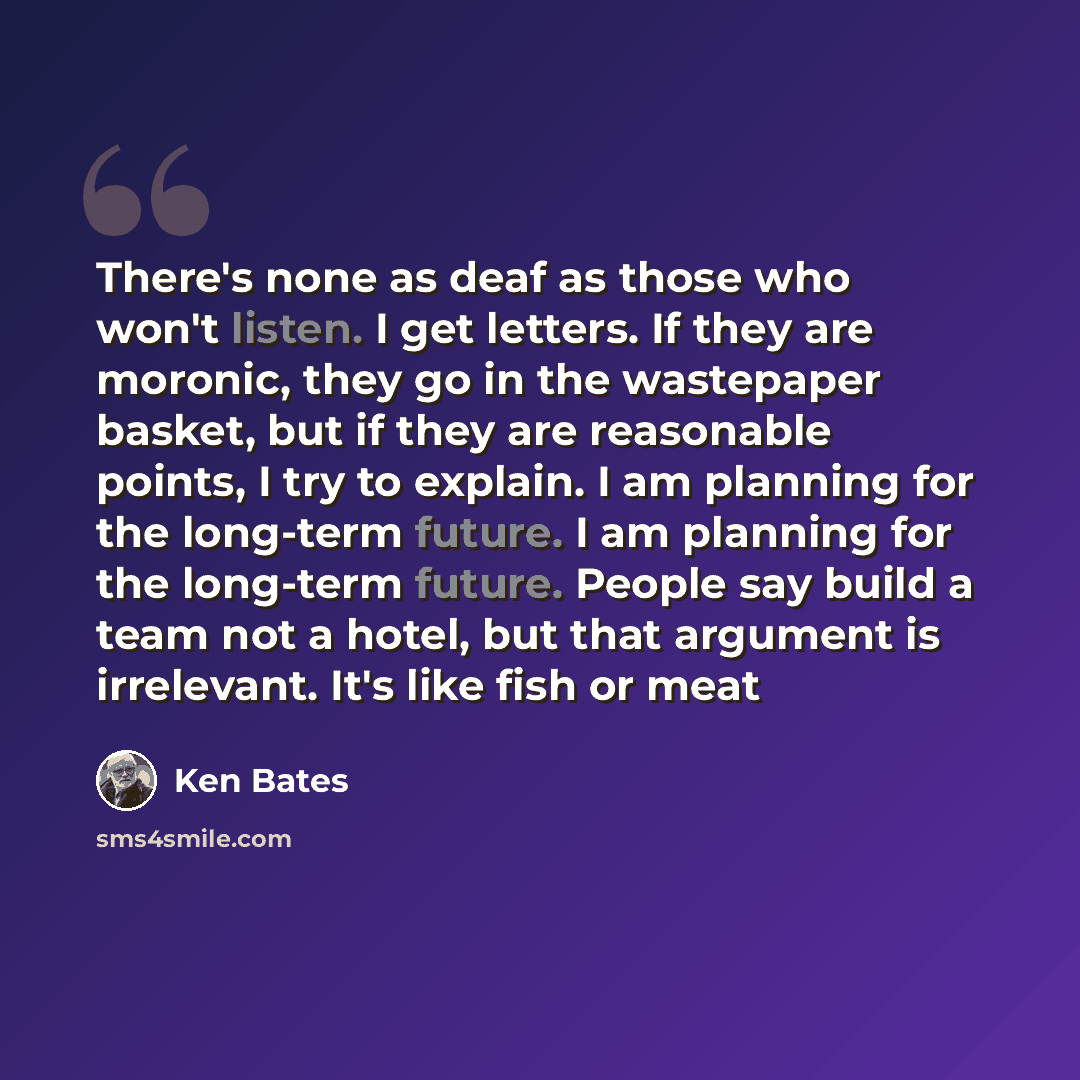 “There's none as deaf as those who won't listen. I get letters. If they are moronic, they go in the wastepaper basket, but if they are reasonable points, I try to explain. I am planning for the long-term future. I am planning for the long-term future. People say build a team not a hotel, but that…” quote by Ken Bates