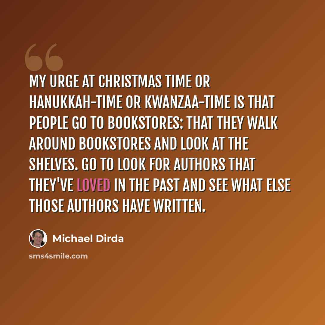 “My urge at Christmas time or Hanukkah-time or Kwanzaa-time is that people go to bookstores: that they walk around bookstores and look at the shelves. Go to look for authors that they've loved in the past and see what else those authors have written.” quote by Michael Dirda