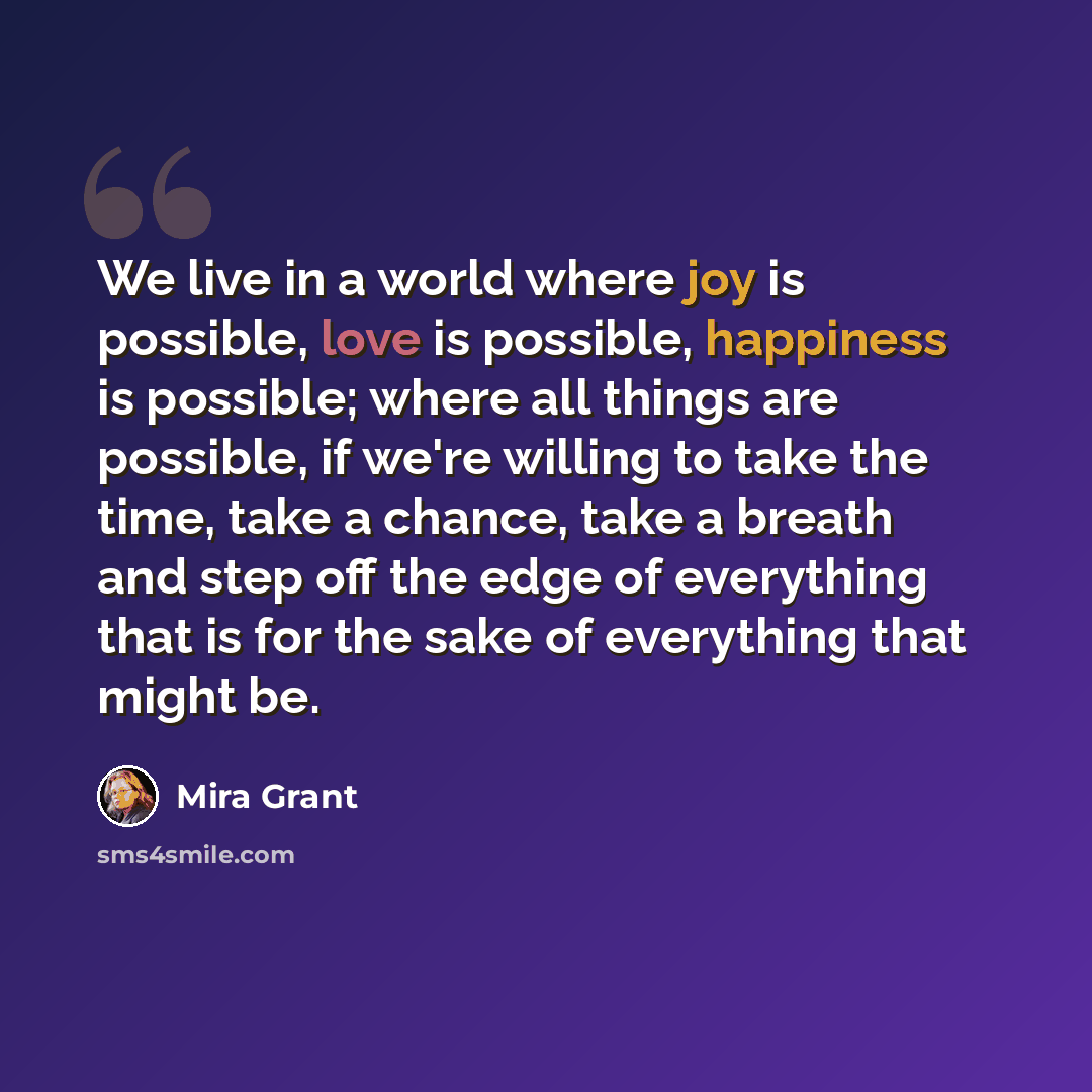 “We live in a world where joy is possible, love is possible, happiness is possible; where all things are possible, if we're willing to take the time, take a chance, take a breath and step off the edge of everything that is for the sake of everything that might be.” quote by Mira Grant