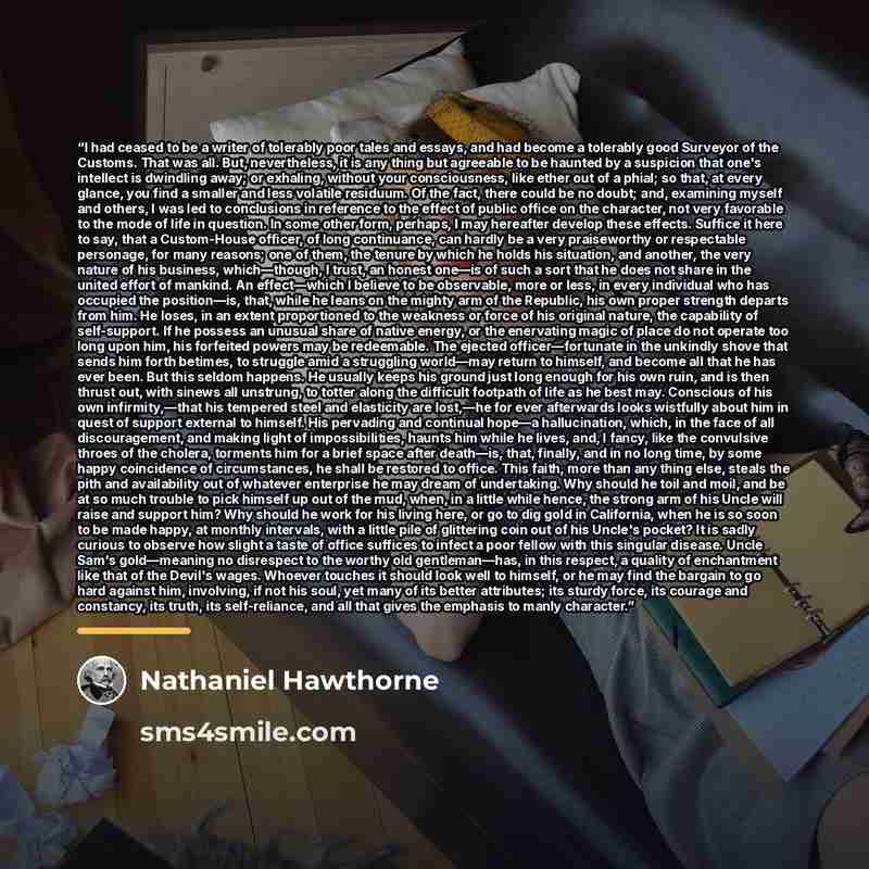 “I had ceased to be a writer of tolerably poor tales and essays, and had become a tolerably good Surveyor of the Customs. That was all. But, nevertheless, it is any thing but agreeable to be haunted by a suspicion that one's intellect is dwindling away; or exhaling, without your consciousness, like…” quote by Nathaniel Hawthorne