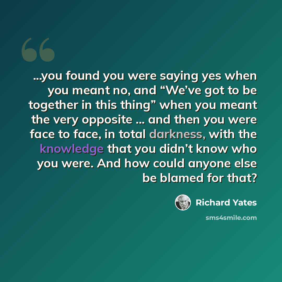 “...you found you were saying yes when you meant no, and “We’ve got to be together in this thing” when you meant the very opposite ... and then you were face to face, in total darkness, with the knowledge that you didn’t know who you were. And how could anyone else be blamed for that?” quote by Richard Yates