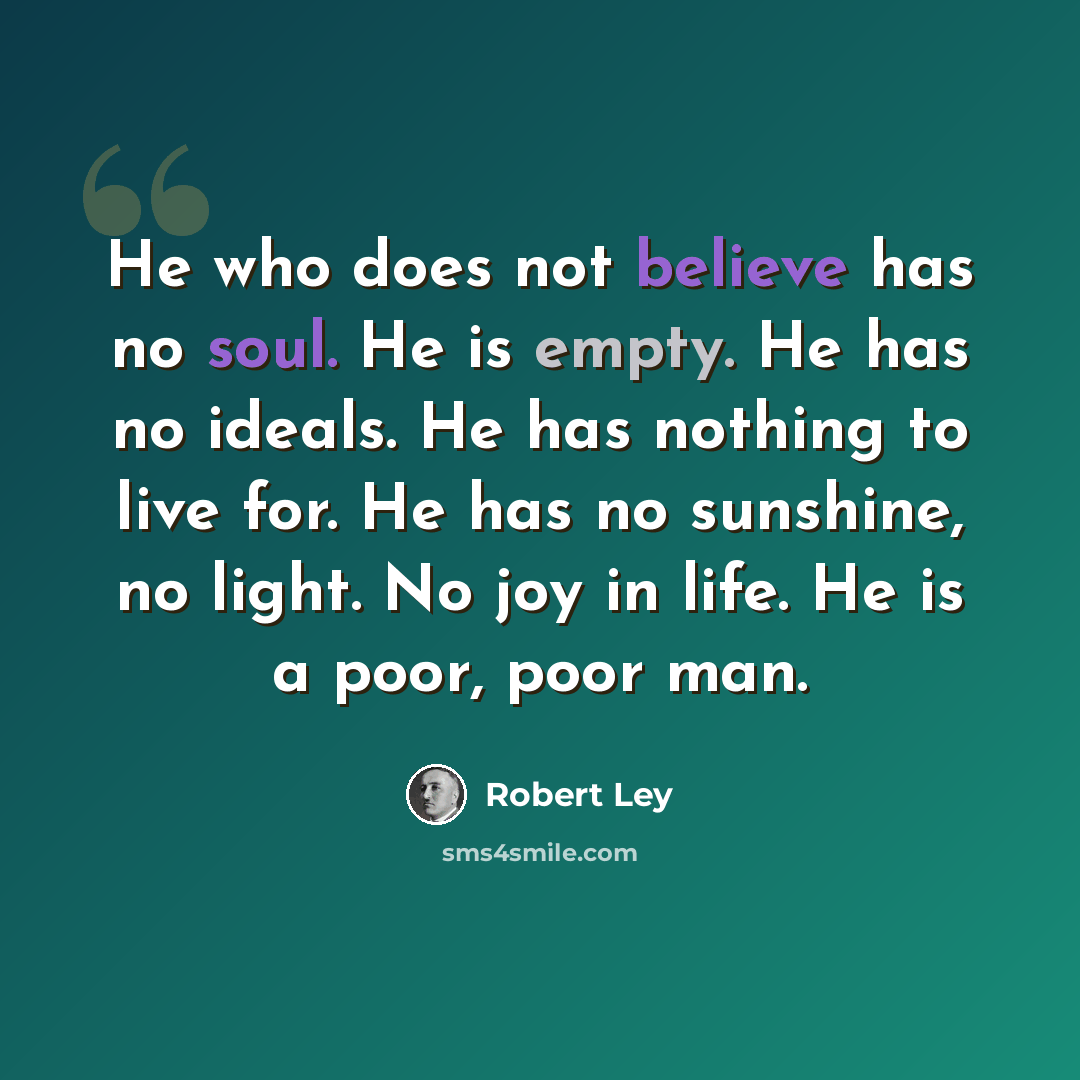 “He who does not believe has no soul. He is empty. He has no ideals. He has nothing to live for. He has no sunshine, no light. No joy in life. He is a poor, poor man.” quote by Robert Ley