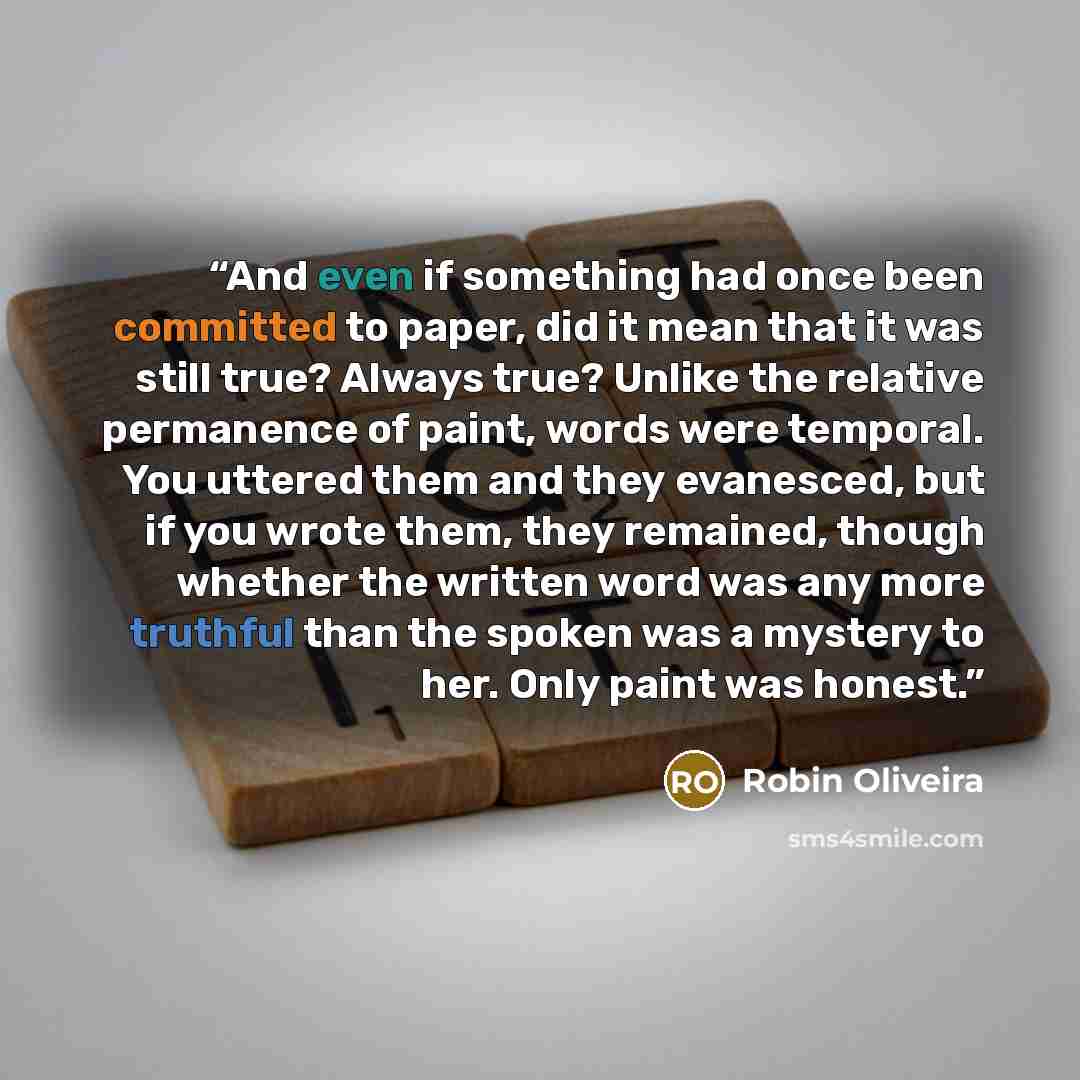 “And even if something had once been committed to paper, did it mean that it was still true? Always true? Unlike the relative permanence of paint, words were temporal. You uttered them and they evanesced, but if you wrote them, they remained, though whether the written word was any more truthful…” quote by Robin Oliveira