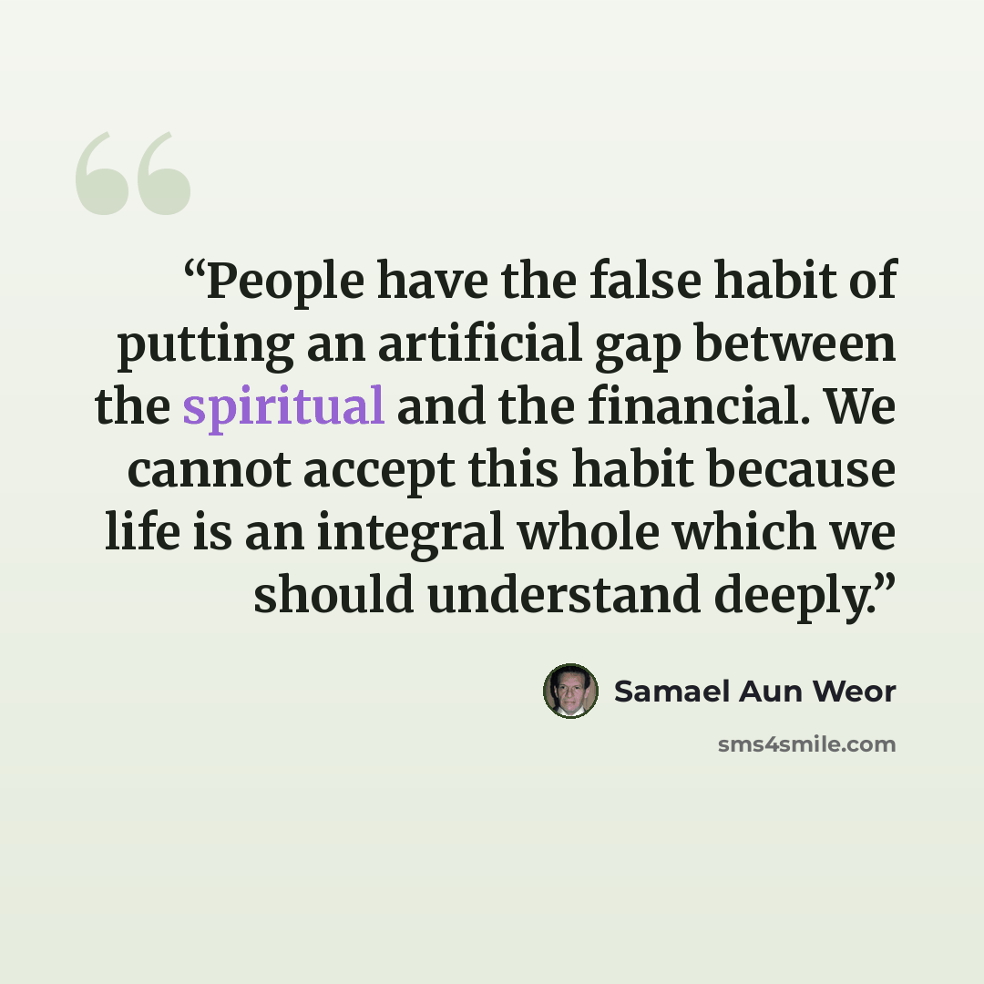 “People have the false habit of putting an artificial gap between the spiritual and the financial. We cannot accept this habit because life is an integral whole which we should understand deeply.” quote by Samael Aun Weor