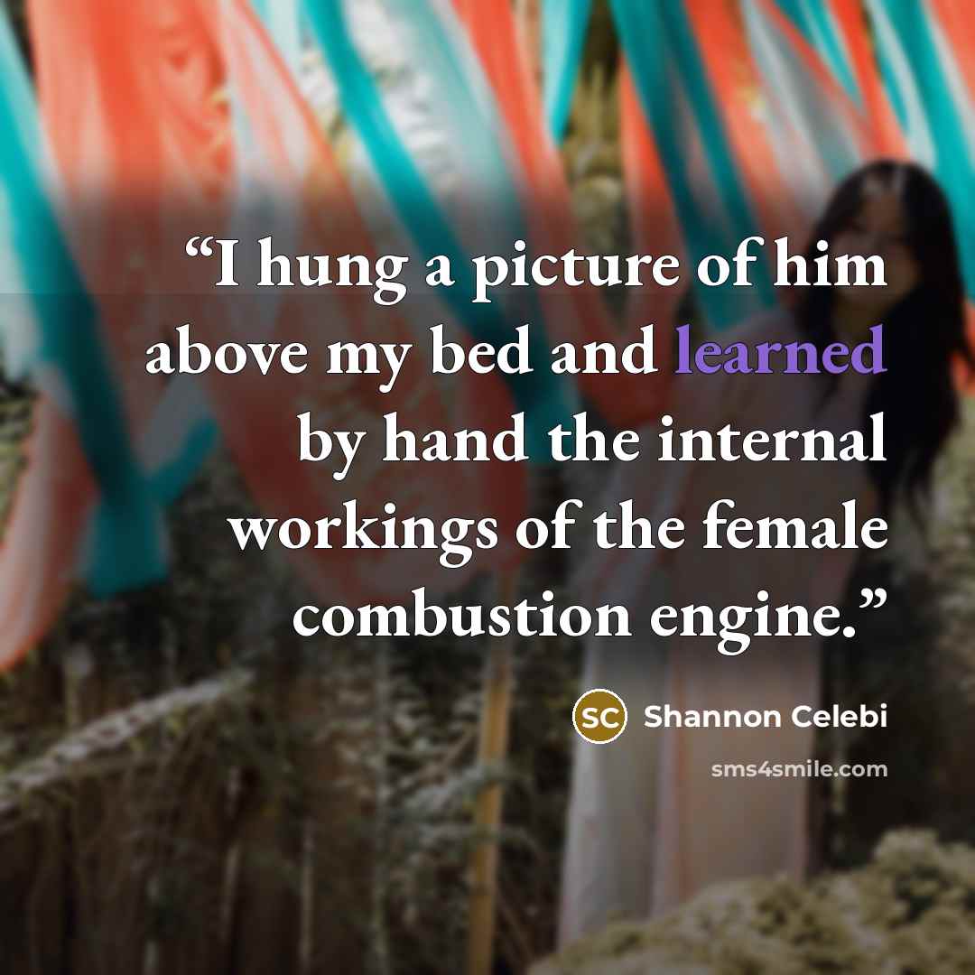“I hung a picture of him above my bed and learned by hand the internal workings of the female combustion engine.” quote by Shannon Celebi