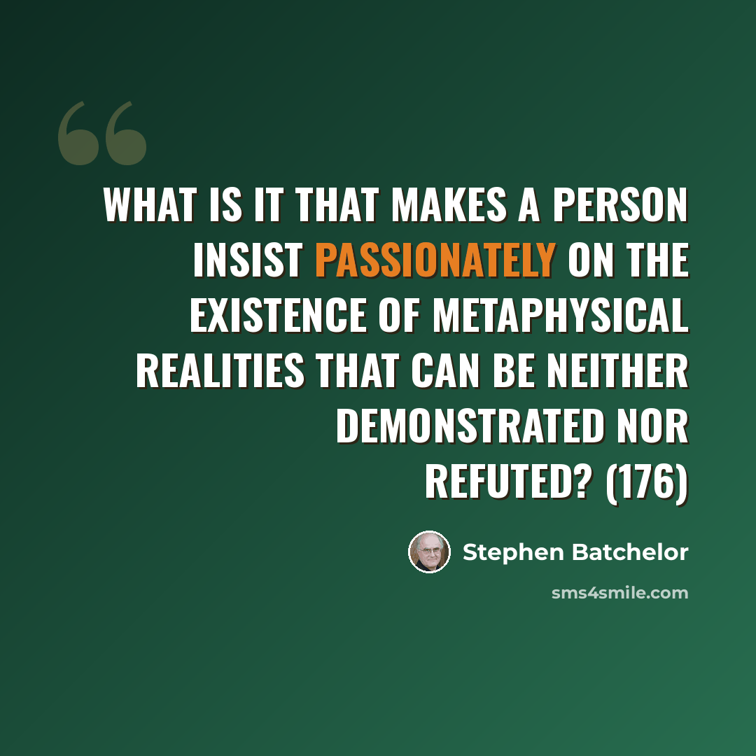 “What is it that makes a person insist passionately on the existence of metaphysical realities that can be neither demonstrated nor refuted? (176)” quote by Stephen Batchelor