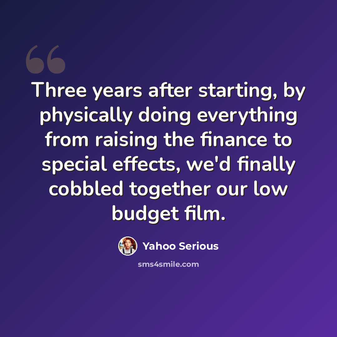 “Three years after starting, by physically doing everything from raising the finance to special effects, we'd finally cobbled together our low budget film.” quote by Yahoo Serious