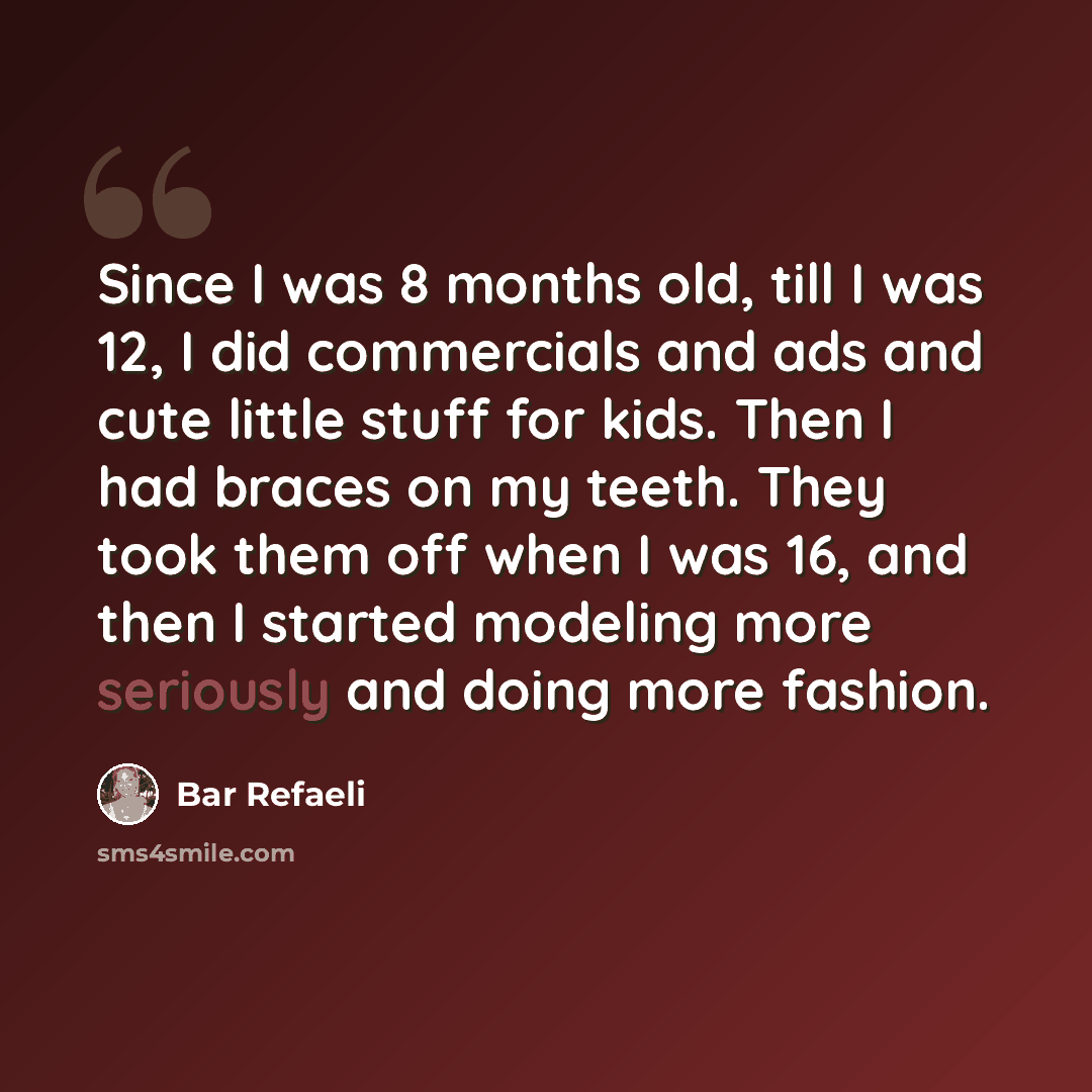 “Since I was 8 months old, till I was 12, I did commercials and ads and cute little stuff for kids. Then I had braces on my teeth. They took them off when I was 16, and then I started modeling more seriously and doing more fashion.” quote by Bar Refaeli