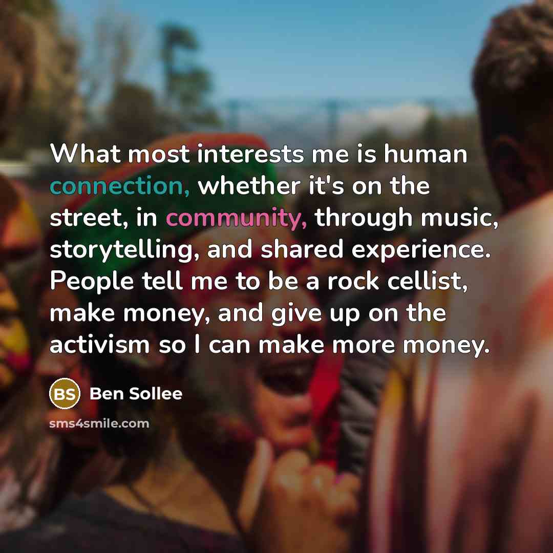 “What most interests me is human connection, whether it's on the street, in community, through music, storytelling, and shared experience. People tell me to be a rock cellist, make money, and give up on the activism so I can make more money.” quote by Ben Sollee