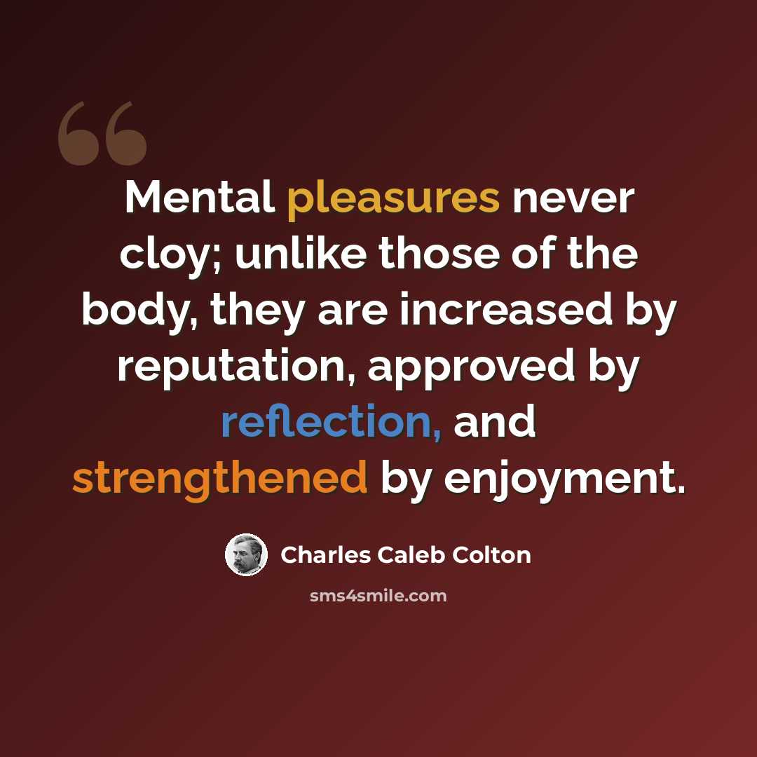 “Mental pleasures never cloy; unlike those of the body, they are increased by reputation, approved by reflection, and strengthened by enjoyment.” quote by Charles Caleb Colton