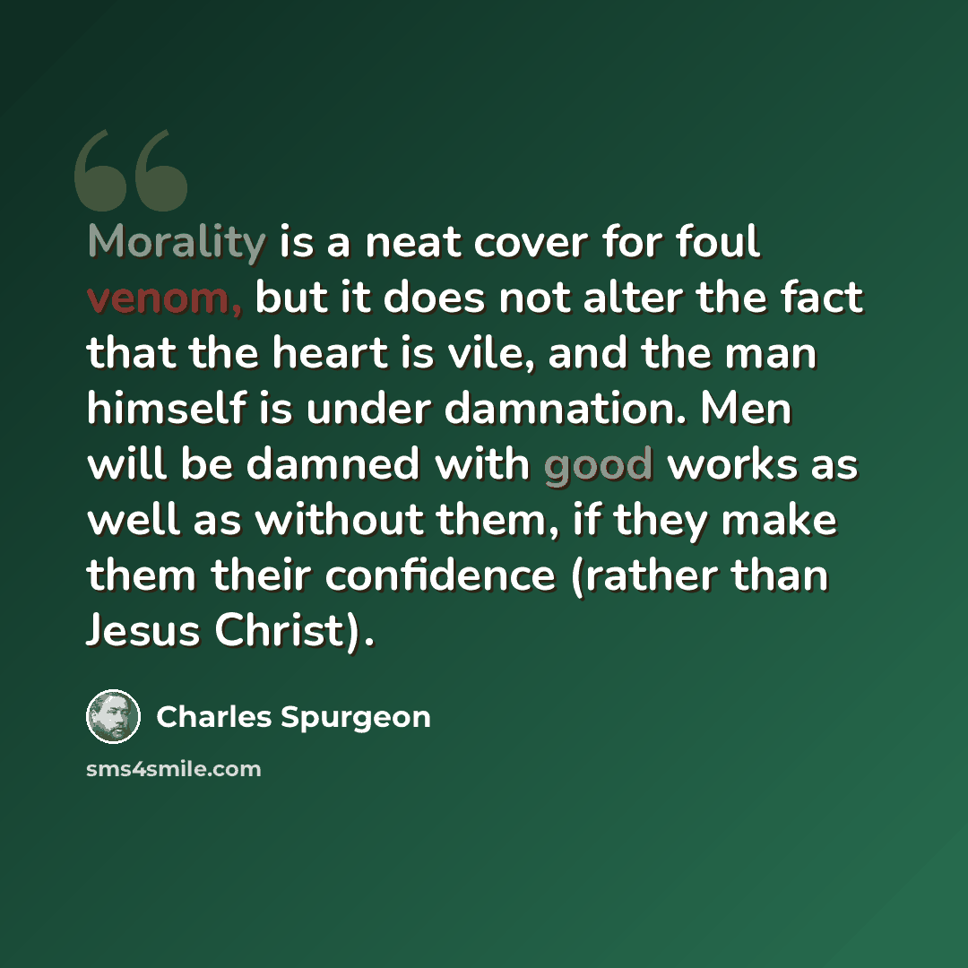 “Morality is a neat cover for foul venom, but it does not alter the fact that the heart is vile, and the man himself is under damnation. Men will be damned with good works as well as without them, if they make them their confidence (rather than Jesus Christ).” quote by Charles Spurgeon
