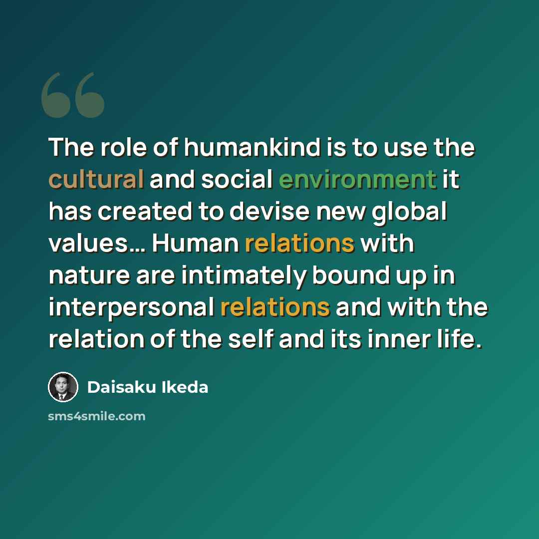 “The role of humankind is to use the cultural and social environment it has created to devise new global values… Human relations with nature are intimately bound up in interpersonal relations and with the relation of the self and its inner life.” quote by Daisaku Ikeda