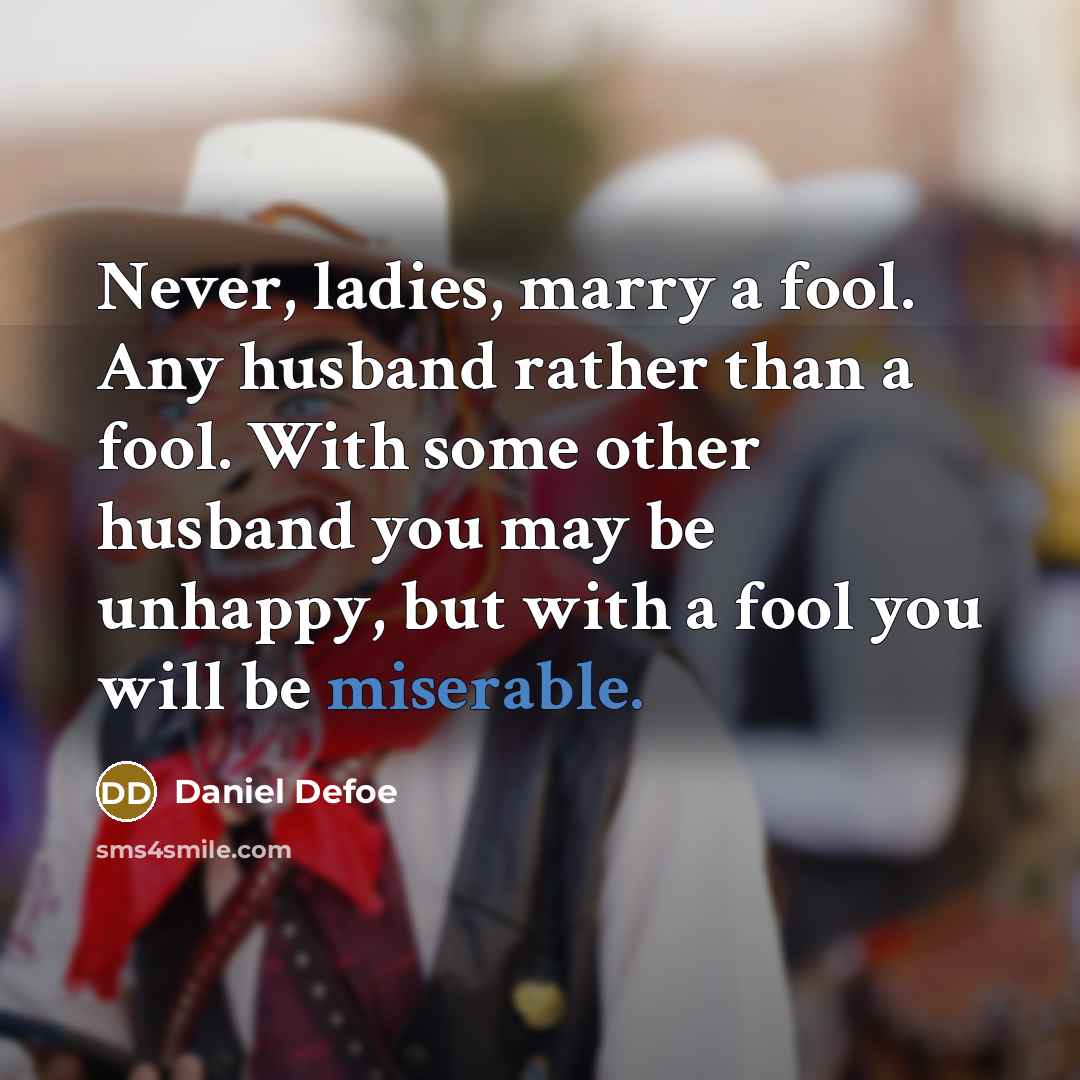 “Never, ladies, marry a fool. Any husband rather than a fool. With some other husband you may be unhappy, but with a fool you will be miserable.” quote by Daniel Defoe