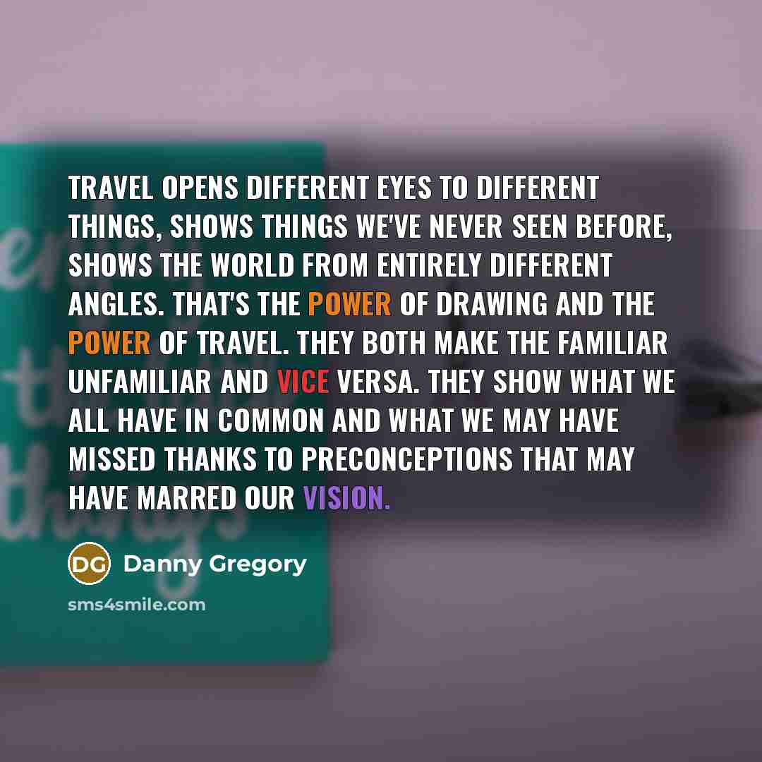 “Travel opens different eyes to different things, shows things we've never seen before, shows the world from entirely different angles. That's the power of drawing and the power of travel. They both make the familiar unfamiliar and vice versa. They show what we all have in common and what we may…” quote by Danny Gregory