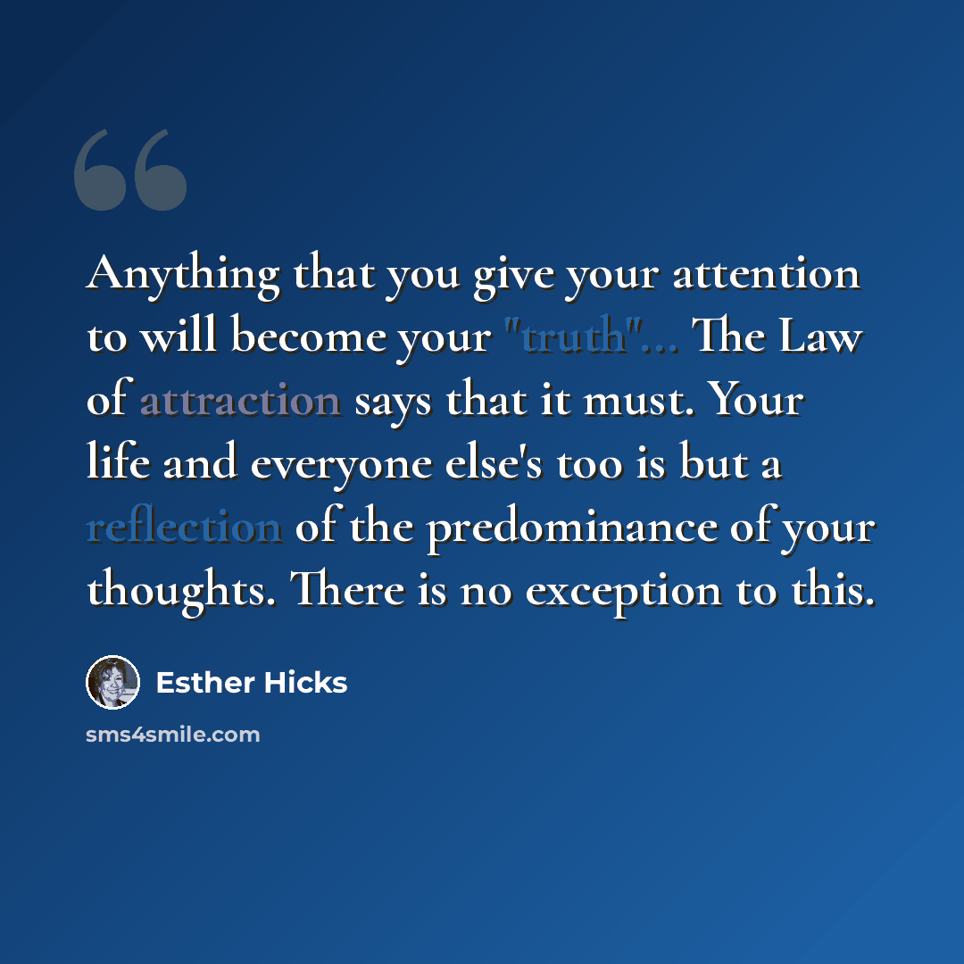 “Anything that you give your attention to will become your "truth"... The Law of attraction says that it must. Your life and everyone else's too is but a reflection of the predominance of your thoughts. There is no exception to this.” quote by Esther Hicks