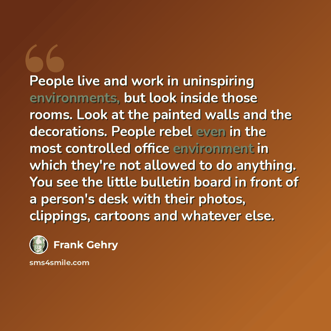 “People live and work in uninspiring environments, but look inside those rooms. Look at the painted walls and the decorations. People rebel even in the most controlled office environment in which they're not allowed to do anything. You see the little bulletin board in front of a person's desk with…” quote by Frank Gehry