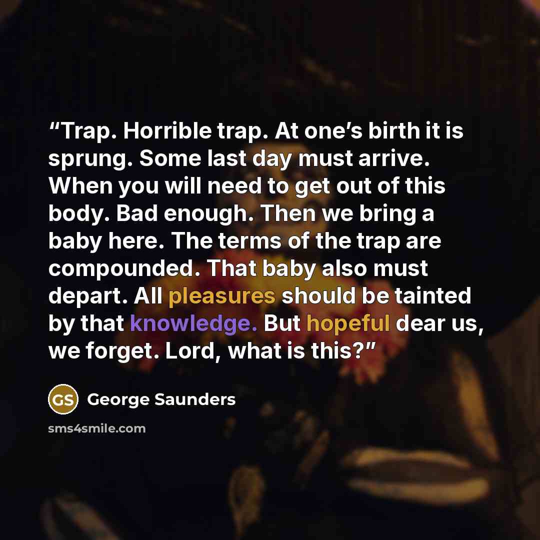 “Trap. Horrible trap. At one’s birth it is sprung. Some last day must arrive. When you will need to get out of this body. Bad enough. Then we bring a baby here. The terms of the trap are compounded. That baby also must depart. All pleasures should be tainted by that knowledge. But hopeful dear us…” quote by George Saunders