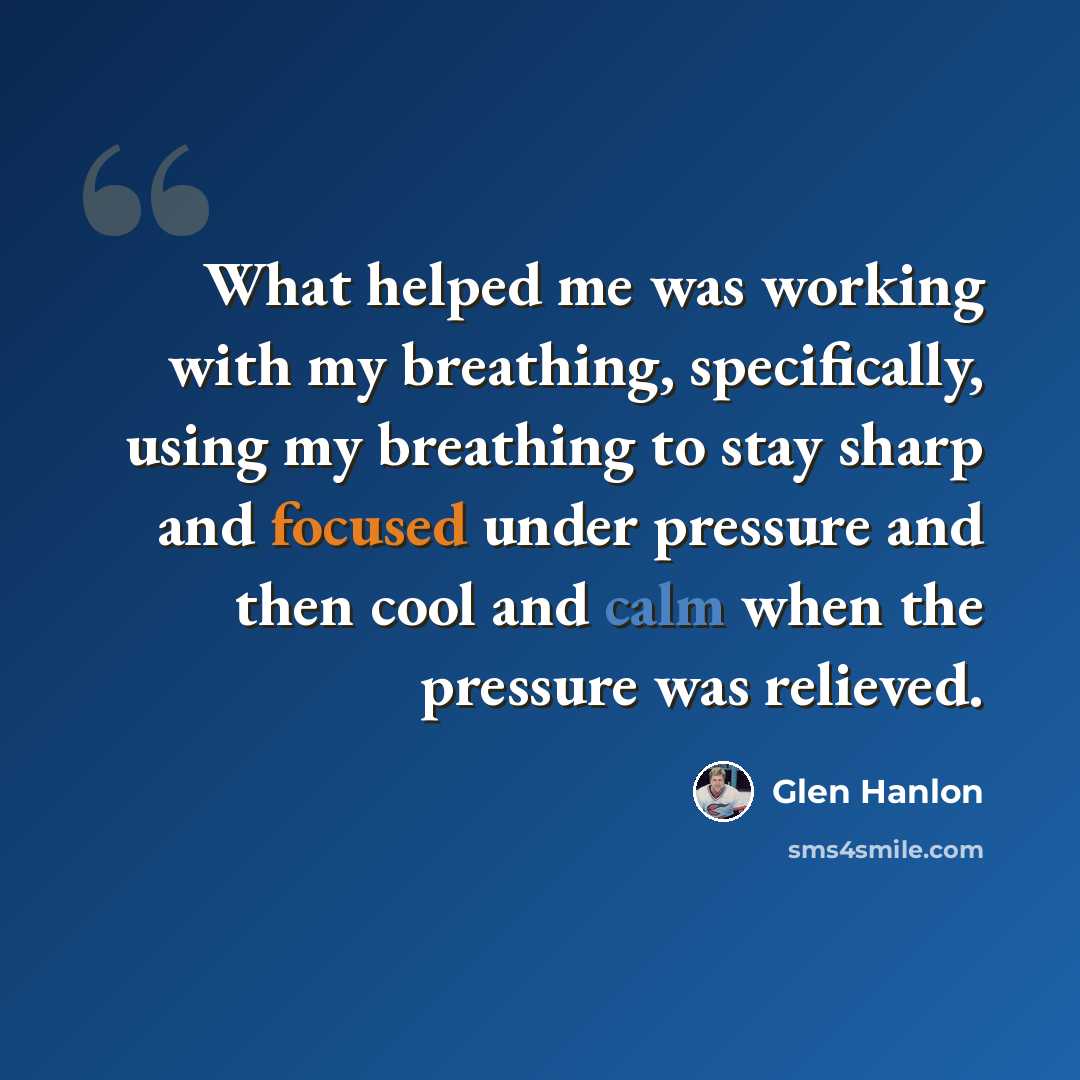 “What helped me was working with my breathing, specifically, using my breathing to stay sharp and focused under pressure and then cool and calm when the pressure was relieved.” quote by Glen Hanlon