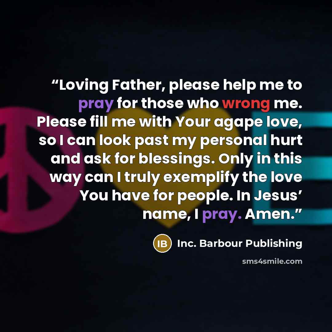 “Loving Father, please help me to pray for those who wrong me. Please fill me with Your agape love, so I can look past my personal hurt and ask for blessings. Only in this way can I truly exemplify the love You have for people. In Jesus’ name, I pray. Amen.” quote by Inc. Barbour Publishing