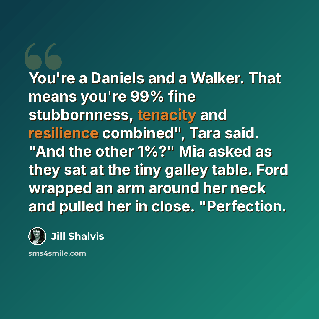 “You're a Daniels and a Walker. That means you're 99% fine stubbornness, tenacity and resilience combined", Tara said. "And the other 1%?" Mia asked as they sat at the tiny galley table. Ford wrapped an arm around her neck and pulled her in close. "Perfection.” quote by Jill Shalvis