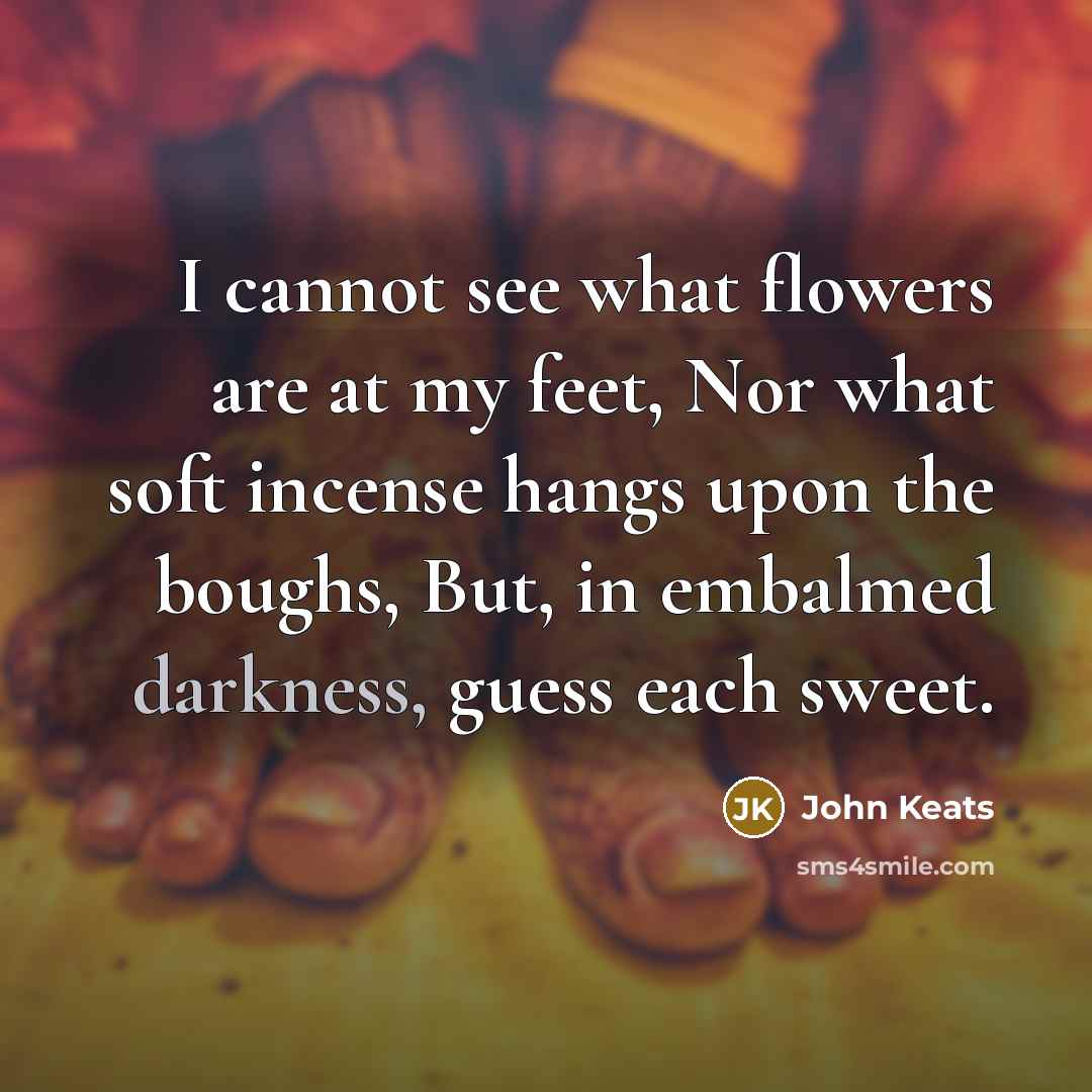 “I cannot see what flowers are at my feet, Nor what soft incense hangs upon the boughs, But, in embalmed darkness, guess each sweet.” quote by John Keats