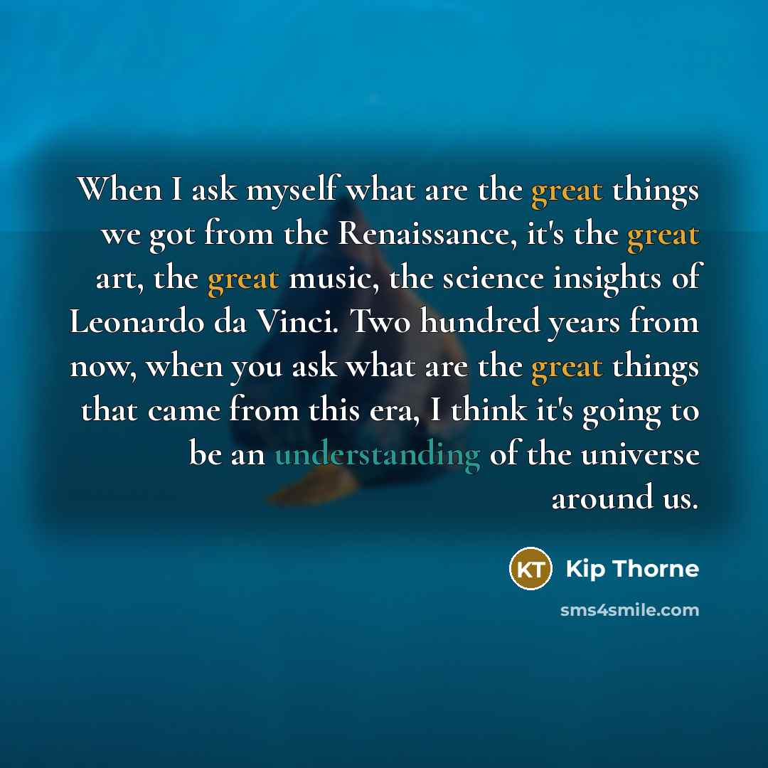 “When I ask myself what are the great things we got from the Renaissance, it's the great art, the great music, the science insights of Leonardo da Vinci. Two hundred years from now, when you ask what are the great things that came from this era, I think it's going to be an understanding of the…” quote by Kip Thorne