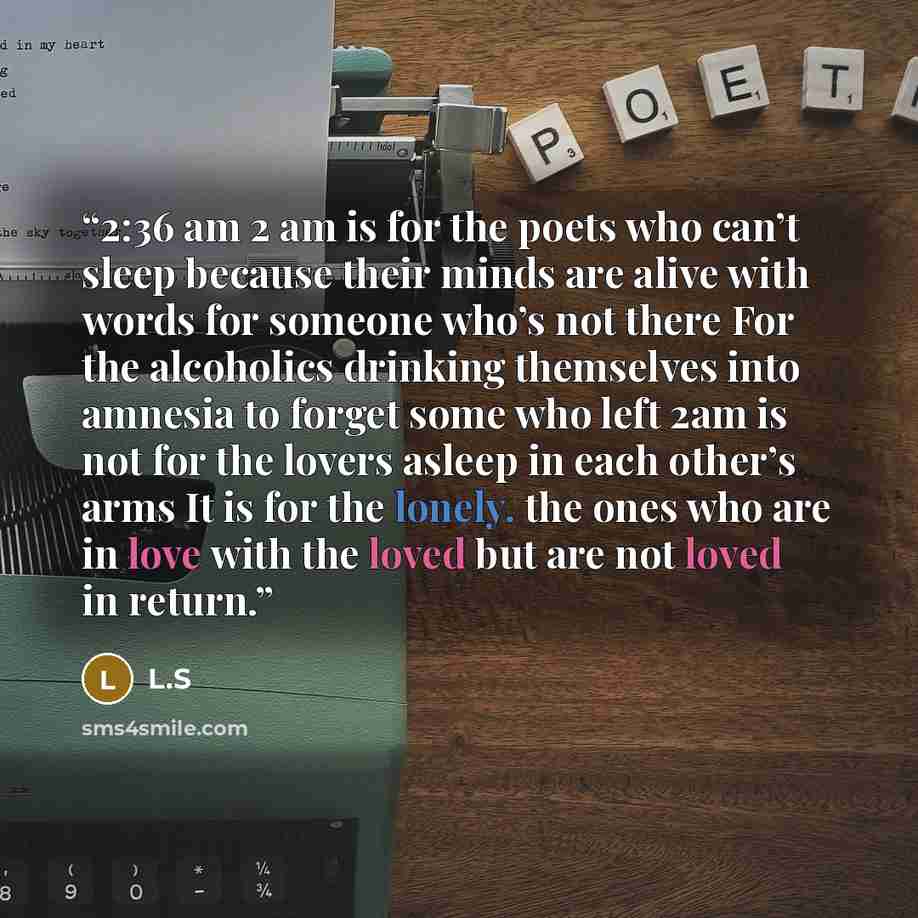 “2:36 am 2 am is for the poets who can’t sleep because their minds are alive with words for someone who’s not there For the alcoholics drinking themselves into amnesia to forget some who left 2am is not for the lovers asleep in each other’s arms It is for the lonely. the ones who are in love with…” quote by L.S