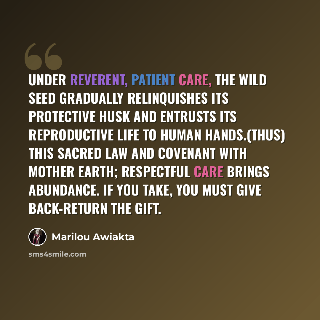 “Under reverent, patient care, the wild seed gradually relinquishes its protective husk and entrusts its reproductive life to human hands.(thus) this sacred law and covenant with Mother Earth; Respectful care brings abundance. If you take, you must give back-Return the gift.” quote by Marilou Awiakta