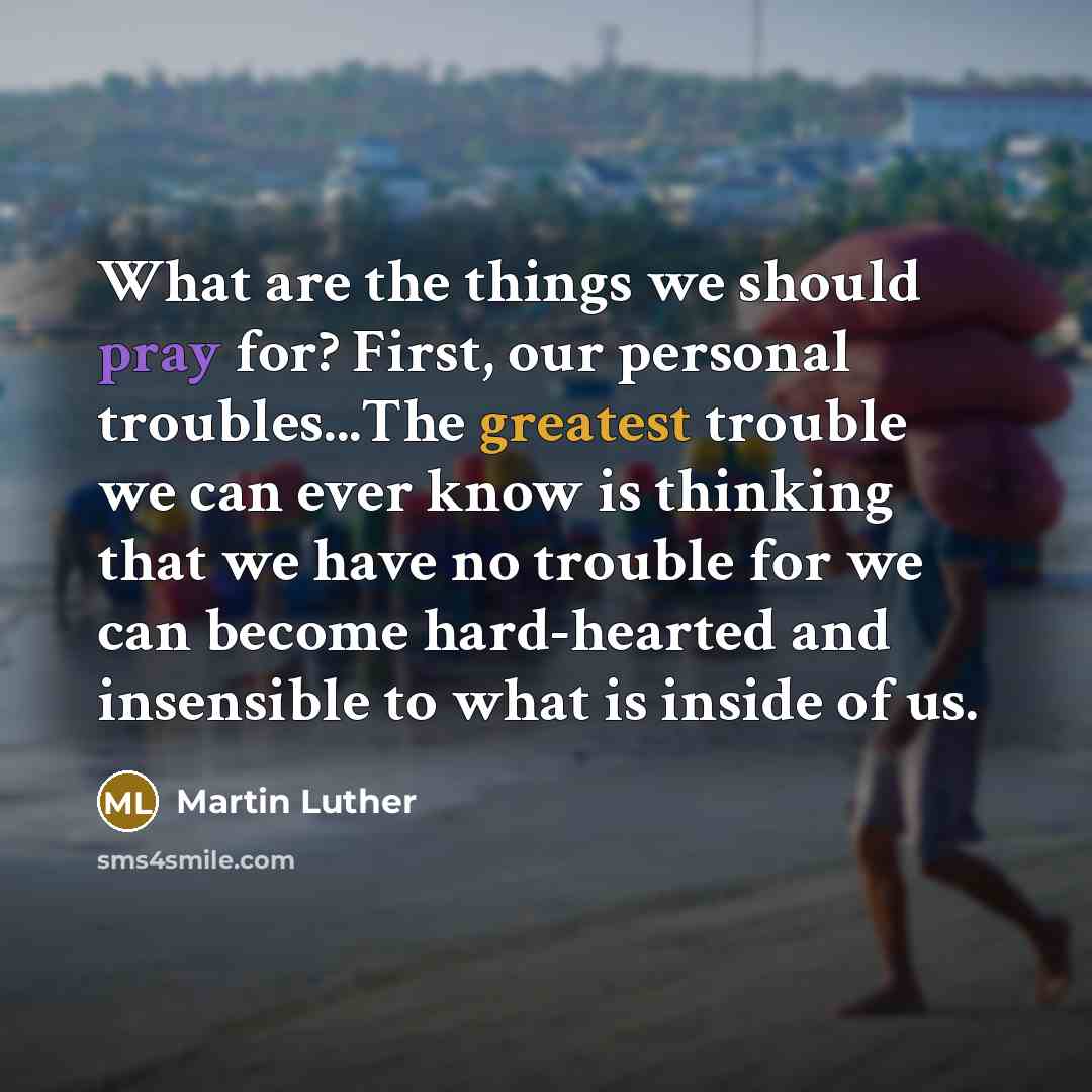 “What are the things we should pray for? First, our personal troubles...The greatest trouble we can ever know is thinking that we have no trouble for we can become hard-hearted and insensible to what is inside of us.” quote by Martin Luther