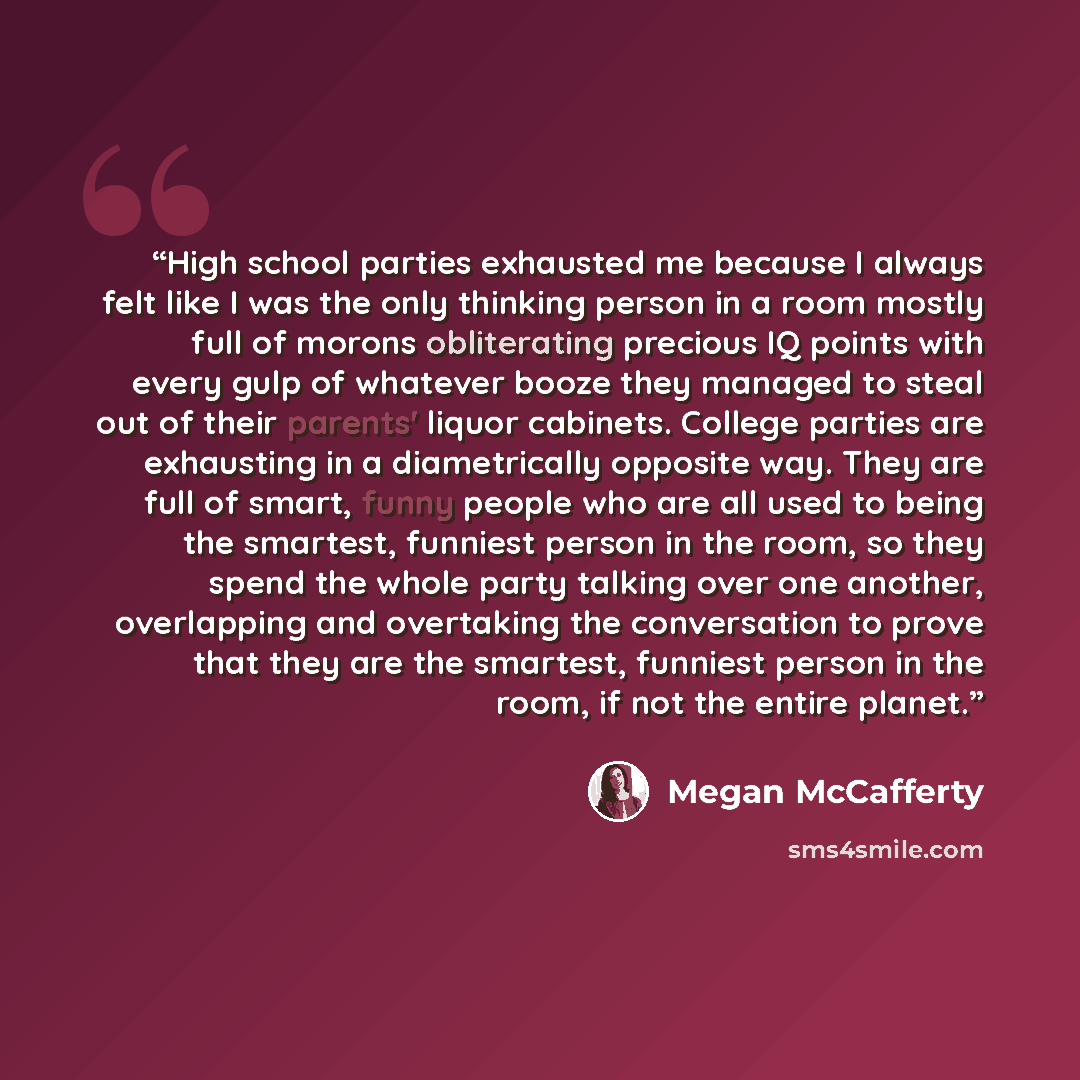 “High school parties exhausted me because I always felt like I was the only thinking person in a room mostly full of morons obliterating precious IQ points with every gulp of whatever booze they managed to steal out of their parents' liquor cabinets. College parties are exhausting in a…” quote by Megan McCafferty