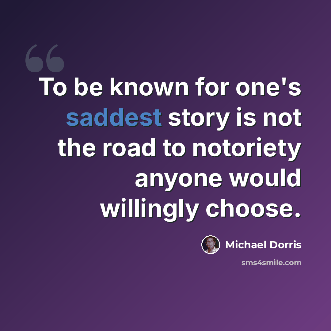 “To be known for one's saddest story is not the road to notoriety anyone would willingly choose.” quote by Michael Dorris