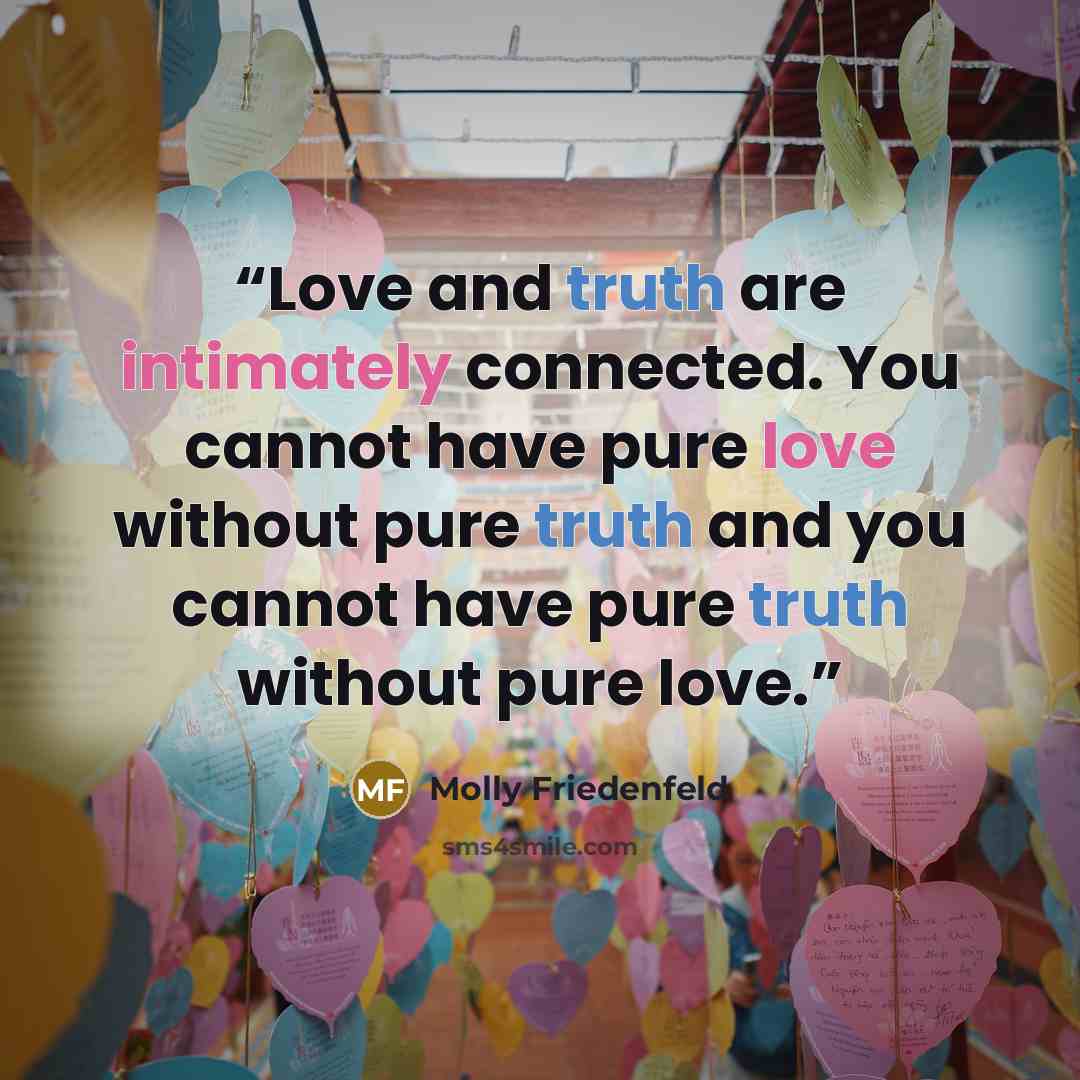 “Love and truth are intimately connected. You cannot have pure love without pure truth and you cannot have pure truth without pure love.” quote by Molly Friedenfeld