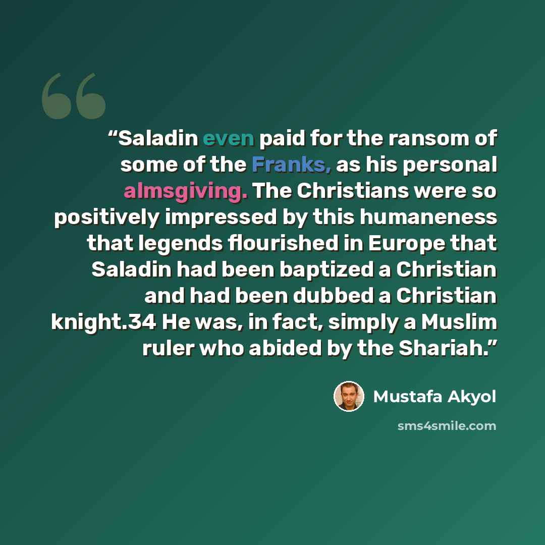 “Saladin even paid for the ransom of some of the Franks, as his personal almsgiving. The Christians were so positively impressed by this humaneness that legends flourished in Europe that Saladin had been baptized a Christian and had been dubbed a Christian knight.34 He was, in fact, simply a Muslim…” quote by Mustafa Akyol