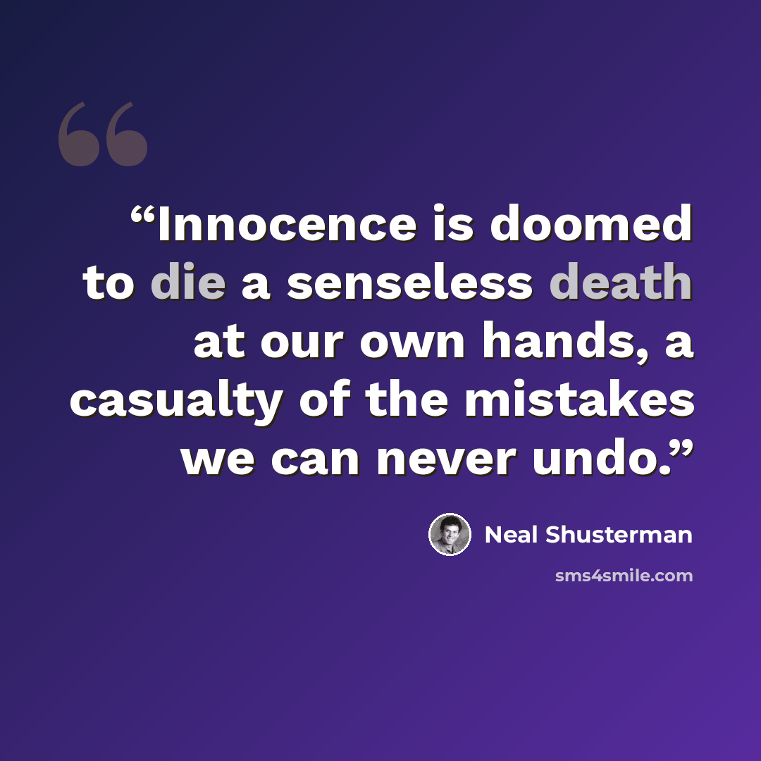 “Innocence is doomed to die a senseless death at our own hands, a casualty of the mistakes we can never undo.” quote by Neal Shusterman