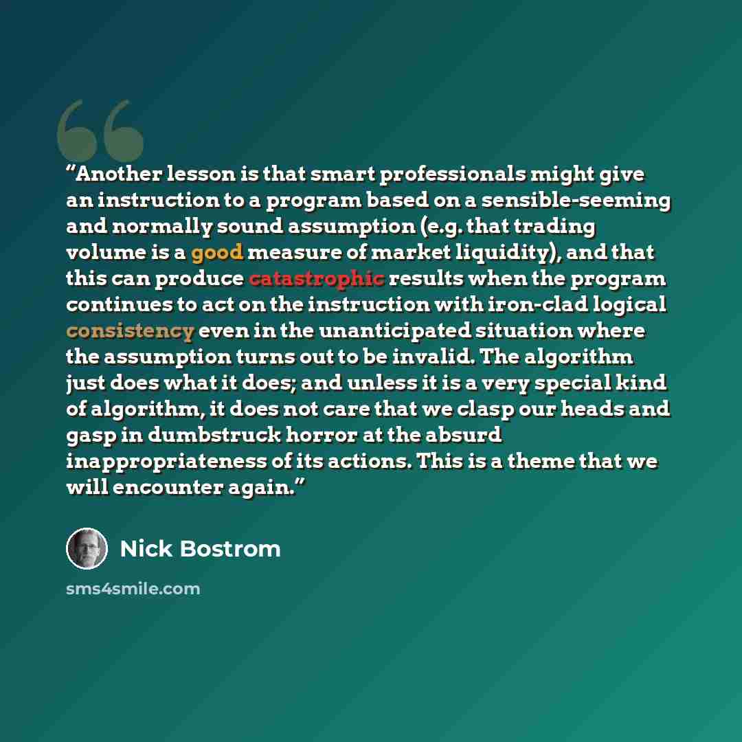 “Another lesson is that smart professionals might give an instruction to a program based on a sensible-seeming and normally sound assumption (e.g. that trading volume is a good measure of market liquidity), and that this can produce catastrophic results when the program continues to act on the…” quote by Nick Bostrom
