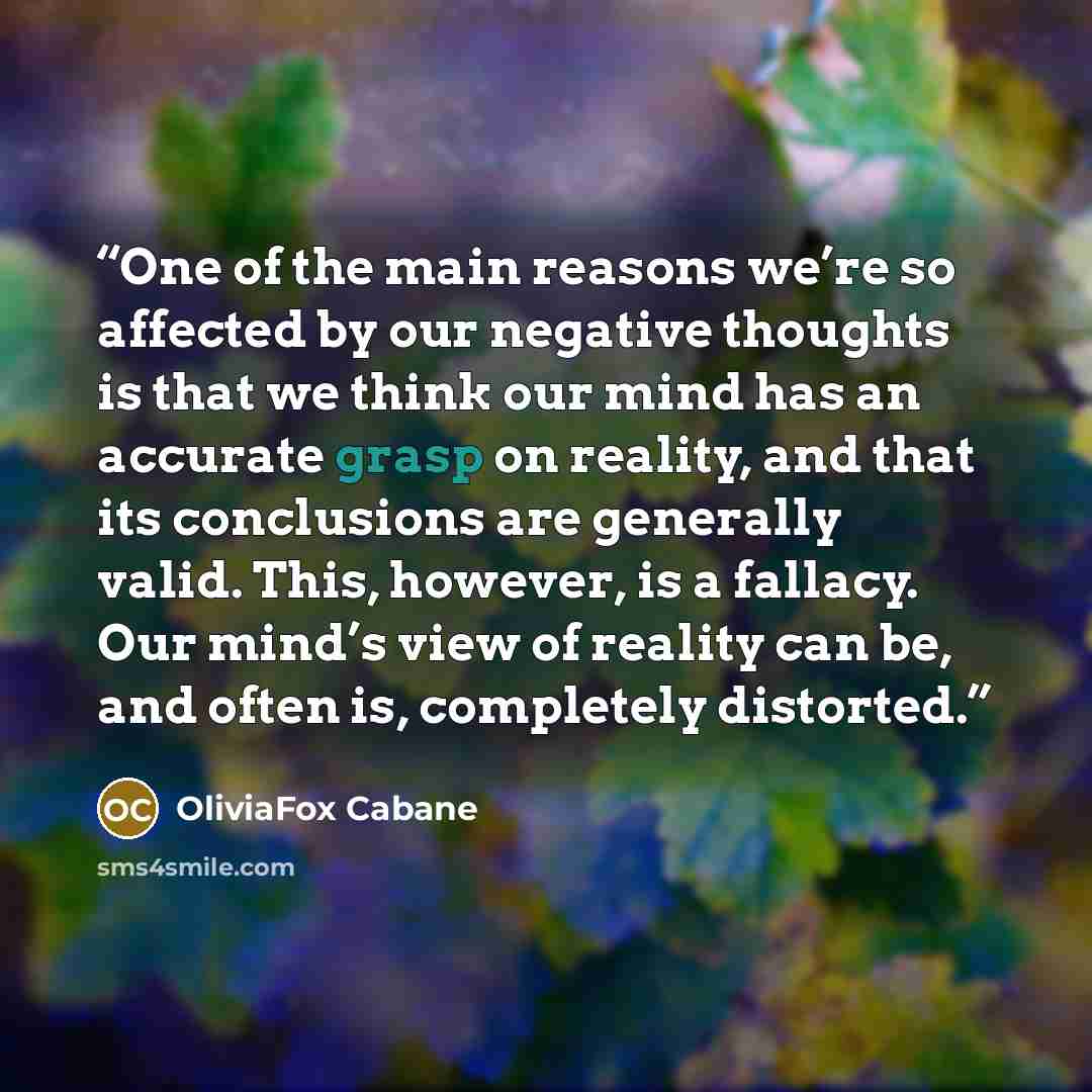 “One of the main reasons we’re so affected by our negative thoughts is that we think our mind has an accurate grasp on reality, and that its conclusions are generally valid. This, however, is a fallacy. Our mind’s view of reality can be, and often is, completely distorted.” quote by OliviaFox Cabane