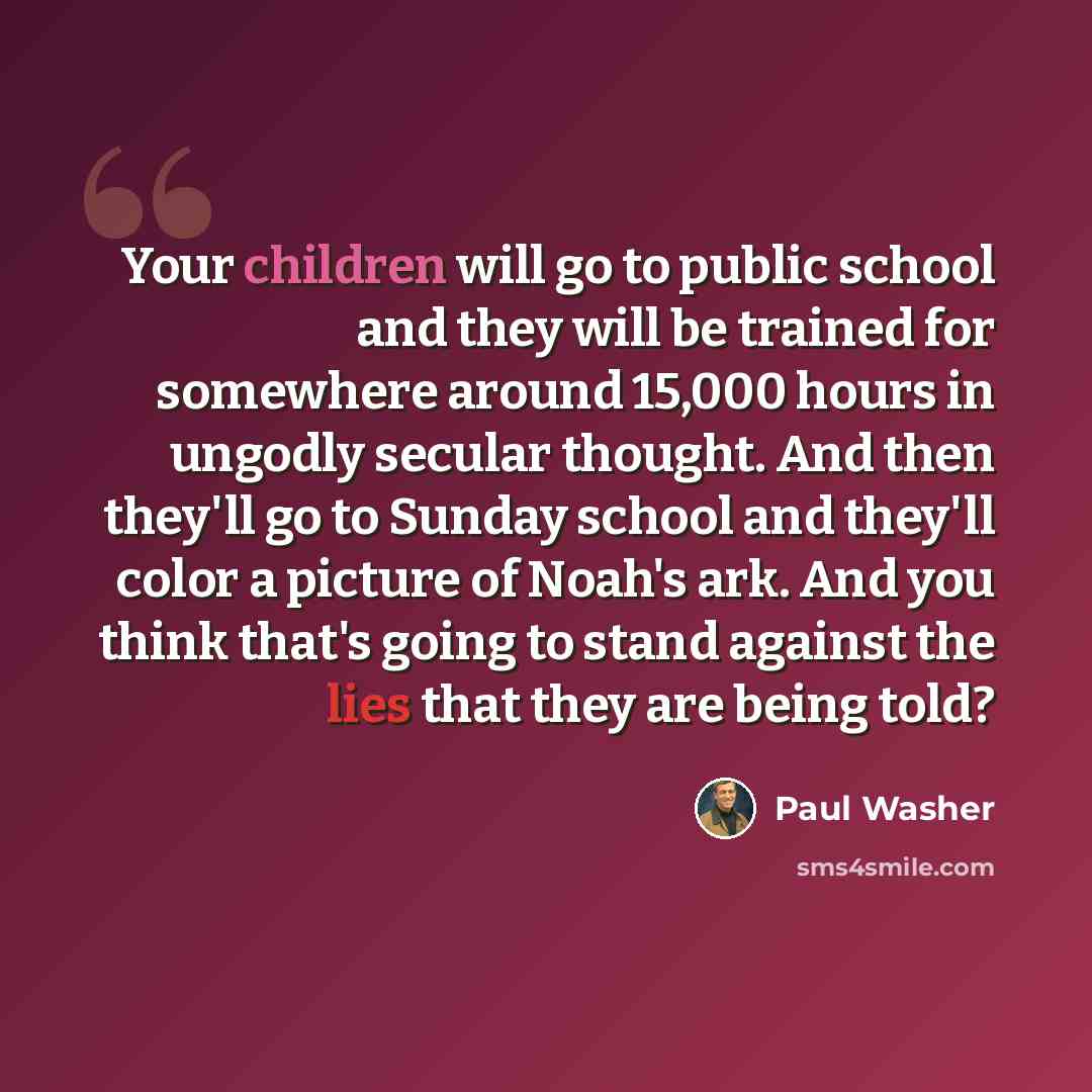 “Your children will go to public school and they will be trained for somewhere around 15,000 hours in ungodly secular thought. And then they'll go to Sunday school and they'll color a picture of Noah's ark. And you think that's going to stand against the lies that they are being told?” quote by Paul Washer