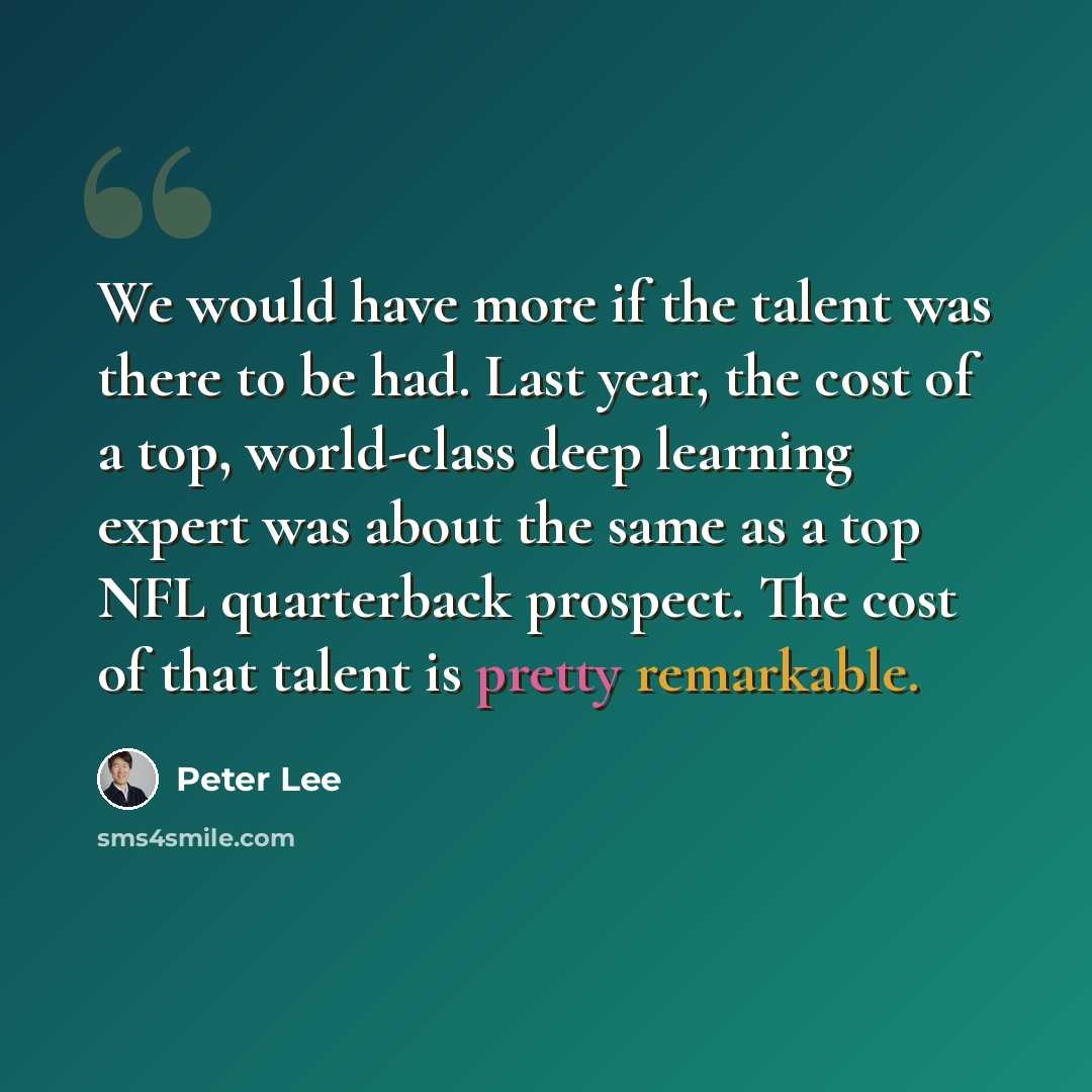 “We would have more if the talent was there to be had. Last year, the cost of a top, world-class deep learning expert was about the same as a top NFL quarterback prospect. The cost of that talent is pretty remarkable.” quote by Peter Lee