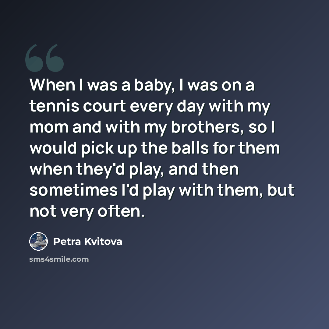 “When I was a baby, I was on a tennis court every day with my mom and with my brothers, so I would pick up the balls for them when they'd play, and then sometimes I'd play with them, but not very often.” quote by Petra Kvitova