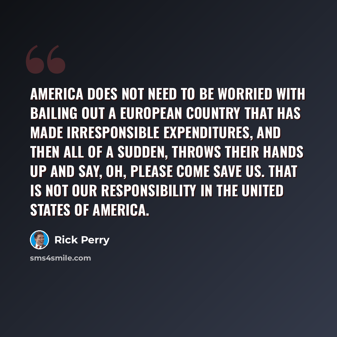 “America does not need to be worried with bailing out a European country that has made irresponsible expenditures, and then all of a sudden, throws their hands up and say, Oh, please come save us. That is not our responsibility in the United States of America.” quote by Rick Perry