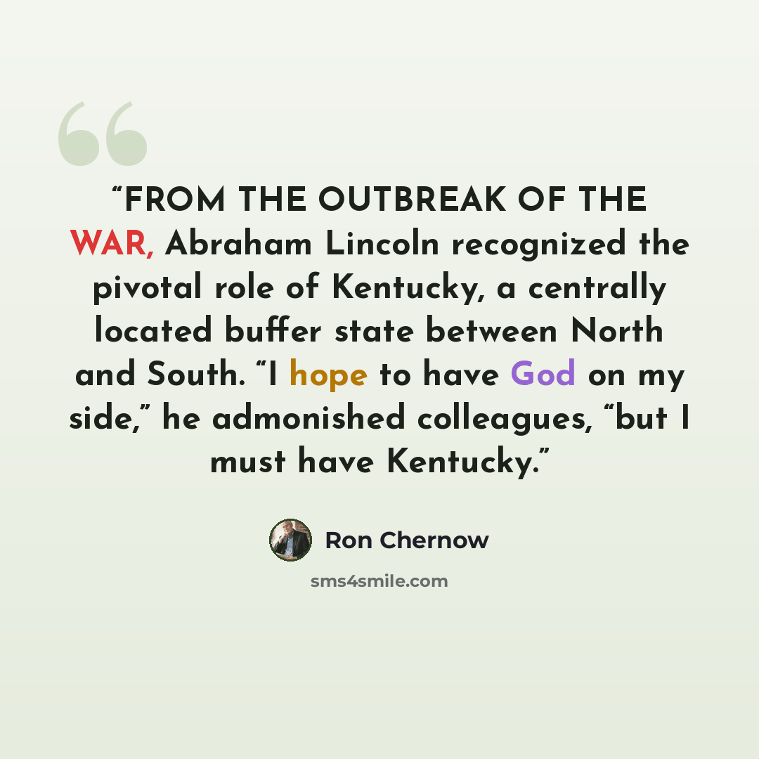“FROM THE OUTBREAK OF THE WAR, Abraham Lincoln recognized the pivotal role of Kentucky, a centrally located buffer state between North and South. “I hope to have God on my side,” he admonished colleagues, “but I must have Kentucky.” quote by Ron Chernow